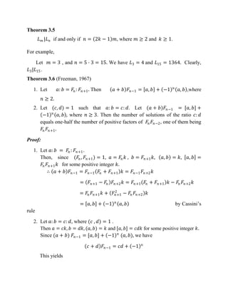 Theorem 3.5
𝐿 𝑚 |𝐿 𝑛 if and only if 𝑛 = 2𝑘 − 1 𝑚, where 𝑚 ≥ 2 and 𝑘 ≥ 1.
For example,
Let 𝑚 = 3 , and 𝑛 = 5 · 3 = 15. We have 𝐿3 = 4 and 𝐿15 = 1364. Clearly,
𝐿3|𝐿15.
Theorem 3.6 (Freeman, 1967)
1. Let 𝑎: 𝑏 = 𝐹𝑛 : 𝐹𝑛+1. Then 𝑎 + 𝑏 𝐹𝑛−1 = 𝑎, 𝑏 + −1 𝑛
𝑎, 𝑏 ,where
𝑛 ≥ 2.
2. Let (𝑐, 𝑑) = 1 such that 𝑎: 𝑏 = 𝑐: 𝑑. Let (𝑎 + 𝑏)𝐹𝑛−1 = [𝑎, 𝑏] +
−1 𝑛
𝑎, 𝑏 , where 𝑛 ≥ 3. Then the number of solutions of the ratio 𝑐: 𝑑
equals one-half the number of positive factors of 𝐹𝑛 𝐹𝑛−2, one of them being
𝐹𝑛 𝐹𝑛+1.
Proof:
1. Let 𝑎: 𝑏 = 𝐹𝑛 : 𝐹𝑛+1.
Then, since (𝐹𝑛, 𝐹𝑛+1) = 1, 𝑎 = 𝐹𝑛 𝑘 , 𝑏 = 𝐹𝑛+1 𝑘, 𝑎, 𝑏 = 𝑘, 𝑎, 𝑏 =
𝐹𝑛 𝐹𝑛+1 𝑘 for some positive integer 𝑘.
∴ 𝑎 + 𝑏 𝐹𝑛−1 = 𝐹𝑛−1 𝐹𝑛 + 𝐹𝑛+1 𝑘 = 𝐹𝑛−1 𝐹𝑛+2 𝑘
= 𝐹𝑛+1 − 𝐹𝑛 𝐹𝑛+2 𝑘 = 𝐹𝑛+1 𝐹𝑛 + 𝐹𝑛+1 𝑘 − 𝐹𝑛 𝐹𝑛+2 𝑘
= 𝐹𝑛 𝐹𝑛+1 𝑘 + 𝐹𝑛+1
2
− 𝐹𝑛 𝐹𝑛+2 𝑘
= 𝑎, 𝑏 + −1 𝑛
𝑎, 𝑏 by Cassini’s
rule
2. Let 𝑎: 𝑏 = 𝑐: 𝑑, where (𝑐 , 𝑑) = 1 .
Then 𝑎 = 𝑐𝑘, 𝑏 = 𝑑𝑘, (𝑎, 𝑏) = 𝑘 and [𝑎, 𝑏] = 𝑐𝑑𝑘 for some positive integer 𝑘.
Since (𝑎 + 𝑏) 𝐹𝑛−1 = [𝑎, 𝑏] + −1 𝑛
(𝑎, 𝑏), we have
𝑐 + 𝑑 𝐹𝑛−1 = 𝑐𝑑 + −1 𝑛
This yields
 