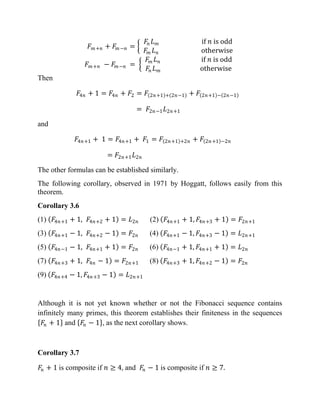 𝐹 𝑚+𝑛 + 𝐹𝑚−𝑛 =
𝐹𝑛 𝐿 𝑚 if 𝑛 is odd
𝐹𝑚 𝐿 𝑛 otherwise
𝐹 𝑚+𝑛 − 𝐹𝑚−𝑛 =
𝐹𝑚 𝐿 𝑛 if 𝑛 is odd
𝐹𝑛 𝐿 𝑚 otherwise
Then
𝐹4𝑛 + 1 = 𝐹4𝑛 + 𝐹2 = 𝐹 2𝑛+1 + 2𝑛−1 + 𝐹 2𝑛+1 − 2𝑛−1
= 𝐹2𝑛−1 𝐿2𝑛+1
and
𝐹4𝑛+1 + 1 = 𝐹4𝑛+1 + 𝐹1 = 𝐹 2𝑛+1 +2𝑛 + 𝐹 2𝑛+1 −2𝑛
= 𝐹2𝑛+1 𝐿2𝑛
The other formulas can be established similarly.
The following corollary, observed in 1971 by Hoggatt, follows easily from this
theorem.
Corollary 3.6
(1) 𝐹4𝑛+1 + 1, 𝐹4𝑛+2 + 1 = 𝐿2𝑛 (2) 𝐹4𝑛+1 + 1, 𝐹4𝑛+3 + 1 = 𝐹2𝑛+1
(3) 𝐹4𝑛+1 − 1, 𝐹4𝑛+2 − 1 = 𝐹2𝑛 (4) 𝐹4𝑛+1 − 1, 𝐹4𝑛+3 − 1 = 𝐿2𝑛+1
(5) 𝐹4𝑛−1 − 1, 𝐹4𝑛+1 + 1 = 𝐹2𝑛 (6) 𝐹4𝑛−1 + 1, 𝐹4𝑛+1 + 1 = 𝐿2𝑛
(7) 𝐹4𝑛+3 + 1, 𝐹4𝑛 − 1 = 𝐹2𝑛+1 (8) 𝐹4𝑛+3 + 1, 𝐹4𝑛+2 − 1 = 𝐹2𝑛
(9) 𝐹4𝑛+4 − 1, 𝐹4𝑛+3 − 1 = 𝐿2𝑛+1
Although it is not yet known whether or not the Fibonacci sequence contains
infinitely many primes, this theorem establishes their finiteness in the sequences
𝐹𝑛 + 1 and 𝐹𝑛 − 1 , as the next corollary shows.
Corollary 3.7
𝐹𝑛 + 1 is composite if 𝑛 ≥ 4, and 𝐹𝑛 − 1 is composite if 𝑛 ≥ 7.
 