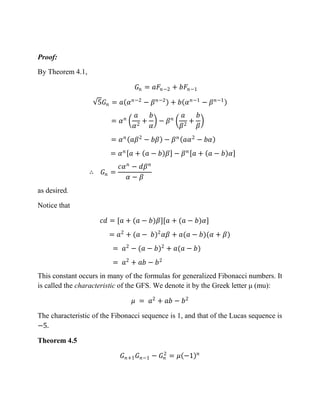 Proof:
By Theorem 4.1,
𝐺𝑛 = 𝑎𝐹𝑛−2 + 𝑏𝐹𝑛−1
5𝐺𝑛 = 𝑎 𝛼 𝑛−2
− 𝛽 𝑛−2
+ 𝑏 𝛼 𝑛−1
− 𝛽 𝑛−1
= 𝛼 𝑛
𝑎
𝛼2
+
𝑏
𝛼
− 𝛽 𝑛
𝑎
𝛽2
+
𝑏
𝛽
= 𝛼 𝑛
𝑎𝛽2
− 𝑏𝛽 − 𝛽 𝑛
𝑎𝛼2
− 𝑏𝛼
= 𝛼 𝑛
𝑎 + 𝑎 − 𝑏 𝛽 − 𝛽 𝑛
𝑎 + 𝑎 − 𝑏 𝛼
∴ 𝐺𝑛 =
𝑐𝛼 𝑛
− 𝑑𝛽 𝑛
𝛼 − 𝛽
as desired.
Notice that
𝑐𝑑 = [𝑎 + (𝑎 − 𝑏)𝛽][𝑎 + (𝑎 − 𝑏)𝛼]
= 𝑎2
+ (𝑎 − 𝑏)2
𝛼𝛽 + 𝑎(𝑎 − 𝑏)(𝛼 + 𝛽)
= 𝑎2
− (𝑎 − 𝑏)2
+ 𝑎(𝑎 − 𝑏)
= 𝑎2
+ 𝑎𝑏 − 𝑏2
This constant occurs in many of the formulas for generalized Fibonacci numbers. It
is called the characteristic of the GFS. We denote it by the Greek letter μ (mu):
𝜇 = 𝑎2
+ 𝑎𝑏 − 𝑏2
The characteristic of the Fibonacci sequence is 1, and that of the Lucas sequence is
−5.
Theorem 4.5
𝐺 𝑛+1 𝐺 𝑛−1 − 𝐺𝑛
2
= 𝜇 −1 𝑛
 