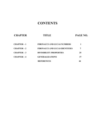 CONTENTS
CHAPTER TITLE PAGE NO.
CHAPTER – 1 FIBONACCI AND LUCAS NUMBERS 1
CHAPTER – 2 FIBONACCI AND LUCAS IDENTITIES 7
CHAPTER – 3 DIVISIBILITY PROPERTIES 25
CHAPTER – 4 GENERALIZATIONS 37
REFERENCES 44
 