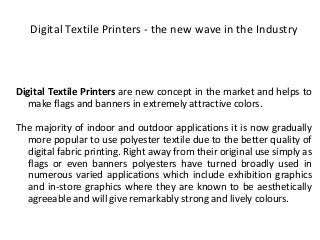 Digital Textile Printers - the new wave in the Industry
Digital Textile Printers are new concept in the market and helps to
make flags and banners in extremely attractive colors.
The majority of indoor and outdoor applications it is now gradually
more popular to use polyester textile due to the better quality of
digital fabric printing. Right away from their original use simply as
flags or even banners polyesters have turned broadly used in
numerous varied applications which include exhibition graphics
and in-store graphics where they are known to be aesthetically
agreeable and will give remarkably strong and lively colours.
 