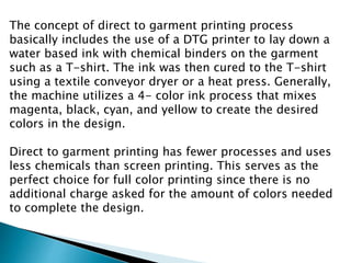 The concept of direct to garment printing process
basically includes the use of a DTG printer to lay down a
water based ink with chemical binders on the garment
such as a T-shirt. The ink was then cured to the T-shirt
using a textile conveyor dryer or a heat press. Generally,
the machine utilizes a 4- color ink process that mixes
magenta, black, cyan, and yellow to create the desired
colors in the design.
Direct to garment printing has fewer processes and uses
less chemicals than screen printing. This serves as the
perfect choice for full color printing since there is no
additional charge asked for the amount of colors needed
to complete the design.
 