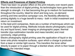 Effects and Presences of Digital Printing
There has been no greater effect on the print industry over recent years
than the introduction of digital printing. As technologies have gone from
strength to strength, it is fast becoming the go to medium for businesses
throughout the country. Ideal for short and long runs, on-demand
printing and time sensitive campaign runs, the flexibility afforded by
printing digitally is a huge benefit to many - both in initial investment and
return on investment.
In the best print companies, there are a number of techniques which can
be used for digital printing. Methods include electro photography (using
dry and liquid toner), laser imaging on photographic paper, thermal
transfer (dye sublimation transfer and mass transfer) and most
commonly, inkjet printing.
Electro photography digital printing uses the application of liquid or dry
toner onto photo receptive surfaces, upon which a charge is produced
from a laser or similar light source. This transfers the toner either
directly to paper or to paper through a blanket sheet, which is then fused
to create the intended image.
 