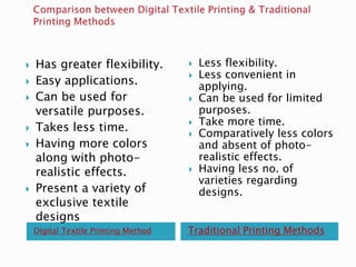Digital Textile Printing Method Traditional Printing Methods
 Has greater flexibility.
 Easy applications.
 Can be used for
versatile purposes.
 Takes less time.
 Having more colors
along with photo-
realistic effects.
 Present a variety of
exclusive textile
designs
 Less flexibility.
 Less convenient in
applying.
 Can be used for limited
purposes.
 Take more time.
 Comparatively less colors
and absent of photo-
realistic effects.
 Having less no. of
varieties regarding
designs.
 