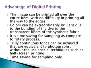  The image can be printed all over the
entire item, with no difficulty in printing all
the way to the edges.
 Colors can be extraordinarily brilliant due
to the bonding of the dye to the
transparent fibers of the synthetic fabric.
 It is time saving for sampling as compare
to rotary process.
 Truly continuous tones can be achieved
that are equivalent to photographs,
without the use special techniques such as
half-screen printing.
 Time saving for sampling only.
 