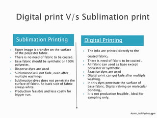 Sublimation Printing
 Paper image is transfer on the surface
of the polyester fabric.
 There is no need of fabric to be coated.
 Base fabric should be synthetic or 100%
polyester,
 Disperse dyes are used
 Sublimation will not fade, even after
multiple washings
 Sublimation dyes does not penetrate the
surface of fabric. So back side of fabric
always white.
 Production feasible and less costly for
bigger run.
Digital Printing
 The inks are printed directly to the
coated fabric.
 There is need of fabric to be coated .
 All fabric can used as base except
polyester or synthetic.
 Reactive dyes are used
 Digital print can get fade after multiple
washing.
 In this dyes penetrate the surface of
base fabric. Digital relying on molecular
bonding,.
 It is not production feasible , Ideal for
sampling only.
Azmir_latif@yahoo.com24
 