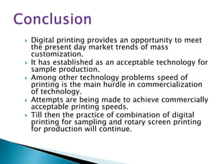  Digital printing provides an opportunity to meet
the present day market trends of mass
customization.
 It has established as an acceptable technology for
sample production.
 Among other technology problems speed of
printing is the main hurdle in commercialization
of technology.
 Attempts are being made to achieve commercially
acceptable printing speeds.
 Till then the practice of combination of digital
printing for sampling and rotary screen printing
for production will continue.
 