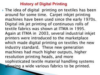  The idea of digital printing on textiles has been
around for some time. Carpet inkjet printing
machines have been used since the early 1970s.
Digital ink jet printing of continuous rolls of
textile fabrics was shown at ITMA in 1995.
Again at ITMA in 2003, several industrial inkjet
printers were introduced to the marketplace
which made digital printing on textiles the new
industry standard. These new generation
machines had much higher outputs, higher
resolution printing heads, and more
sophisticated textile material handling systems
allowing a wide various fabrics to be printed.
 