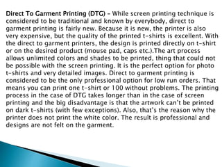 Direct To Garment Printing (DTG) – While screen printing technique is
considered to be traditional and known by everybody, direct to
garment printing is fairly new. Because it is new, the printer is also
very expensive, but the quality of the printed t-shirts is excellent. With
the direct to garment printers, the design is printed directly on t-shirt
or on the desired product (mouse pad, caps etc.).The art process
allows unlimited colors and shades to be printed, thing that could not
be possible with the screen printing. It is the perfect option for photo
t-shirts and very detailed images. Direct to garment printing is
considered to be the only professional option for low run orders. That
means you can print one t-shirt or 100 without problems. The printing
process in the case of DTG takes longer than in the case of screen
printing and the big disadvantage is that the artwork can’t be printed
on dark t-shirts (with few exceptions). Also, that’s the reason why the
printer does not print the white color. The result is professional and
designs are not felt on the garment.
 