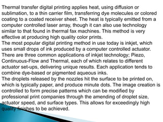 Thermal transfer digital printing applies heat, using diffusion or
sublimation, to a thin carrier film, transferring dye molecules or colored
coating to a coated receiver sheet. The heat is typically emitted from a
computer controlled laser array, though it can also use technology
similar to that found in thermal fax machines. This method is very
effective at producing high quality color prints.
The most popular digital printing method in use today is inkjet, which
uses small drops of ink produced by a computer controlled actuator.
There are three common applications of inkjet technology; Piezo,
Continuous-Flow and Thermal, each of which relates to different
actuator set-ups, delivering unique results. Each application tends to
combine dye-based or pigmented aqueous inks.
The droplets released by the nozzles hit the surface to be printed on,
which is typically paper, and produce minute dots. The image creation is
controlled to form precise patterns which can be modified by
professional print companies through the amending of droplet size,
actuator speed, and surface types. This allows for exceedingly high
quality finishes to be achieved.
 