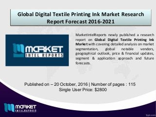 Global Digital Textile Printing Ink Market Research
Report Forecast 2016-2021
Published on – 20 October, 2016 | Number of pages : 115
Single User Price: $2800
MarketIntelReports newly published a research
report on Global Digital Textile Printing Ink
Market with covering detailed analysis on market
segmentation, global notable vendors,
geographical outlook, price & financial updates,
segment & application approach and future
forecasts.
 