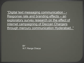 “Digital text messaging communication : - Response rate and branding effects – an exploratory survey research on the effect of internet campaigning of Deccan Chargers through mercury communication Hyderabad..”  BY W.T. RangaCharya 