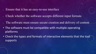  Ensure that it has an easy-to-use interface
 Check whether the software accepts different input formats
 The software must ensure secure creation and delivery of content
• The software must be compatible with multiple operating
platforms
• Check the types and formats of interactive elements that the tool
supports
 