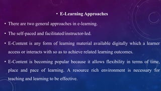 • E-Learning Approaches
• There are two general approaches in e-learning.
• The self-paced and facilitated/instructor-led.
• E-Content is any form of learning material available digitally which a learner
access or interacts with so as to achieve related learning outcomes.
• E-Content is becoming popular because it allows flexibility in terms of time,
place and pace of learning. A resource rich environment is necessary for
teaching and learning to be effective.
 