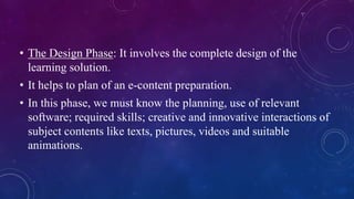 • The Design Phase: It involves the complete design of the
learning solution.
• It helps to plan of an e-content preparation.
• In this phase, we must know the planning, use of relevant
software; required skills; creative and innovative interactions of
subject contents like texts, pictures, videos and suitable
animations.
 