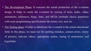 • The Development Phase: It concerns the actual production of the e-content
design. It helps to create the e-content by mixing of texts, audio, video,
animations, references, blogs, links, and MCQs (multiple choice questions)
with some programming specifications like home, exit, next etc.
• The Testing phase: It helps to administer the e-content in the actual educational
field. In this phase, we must test the spelling mistakes, content errors, clarity
of pictures, relevant videos, appropriate audios, timing of animations, and
hyperlinks.
 