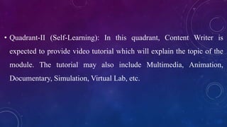 • Quadrant-II (Self-Learning): In this quadrant, Content Writer is
expected to provide video tutorial which will explain the topic of the
module. The tutorial may also include Multimedia, Animation,
Documentary, Simulation, Virtual Lab, etc.
 