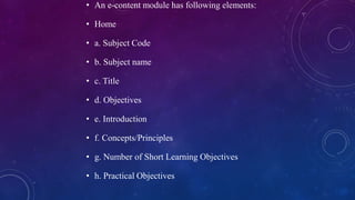 • An e-content module has following elements:
• Home
• a. Subject Code
• b. Subject name
• c. Title
• d. Objectives
• e. Introduction
• f. Concepts/Principles
• g. Number of Short Learning Objectives
• h. Practical Objectives
 