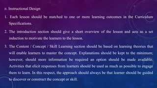 II. Instructional Design
1. Each lesson should be matched to one or more learning outcomes in the Curriculum
Specifications.
2. The introduction section should give a short overview of the lesson and acts as a set
induction to motivate the learners to the lesson.
3. The Content / Concept / Skill Learning section should be based on learning theories that
will enable learners to master the concept. Explanations should be kept to the minimum;
however, should more information be required an option should be made available.
Activities that elicit responses from learners should be used as much as possible to engage
them to learn. In this respect, the approach should always be that learner should be guided
to discover or construct the concept or skill.
 
