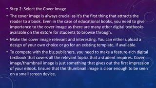 • Step 2: Select the Cover Image
• The cover image is always crucial as it’s the first thing that attracts the
reader to a book. Even in the case of educational books, you need to give
importance to the cover image as there are many other digital textbooks
available on the eStore for students to browse through.
• Make the cover image relevant and interesting. You can either upload a
design of your own choice or go for an existing template, if available.
• To compete with the big publishers, you need to make a feature-rich digital
textbook that covers all the relevant topics that a student requires. Cover
image/thumbnail image is just something that gives out the first impression
of your eBook. Ensure that the thumbnail image is clear enough to be seen
on a small screen device.
 