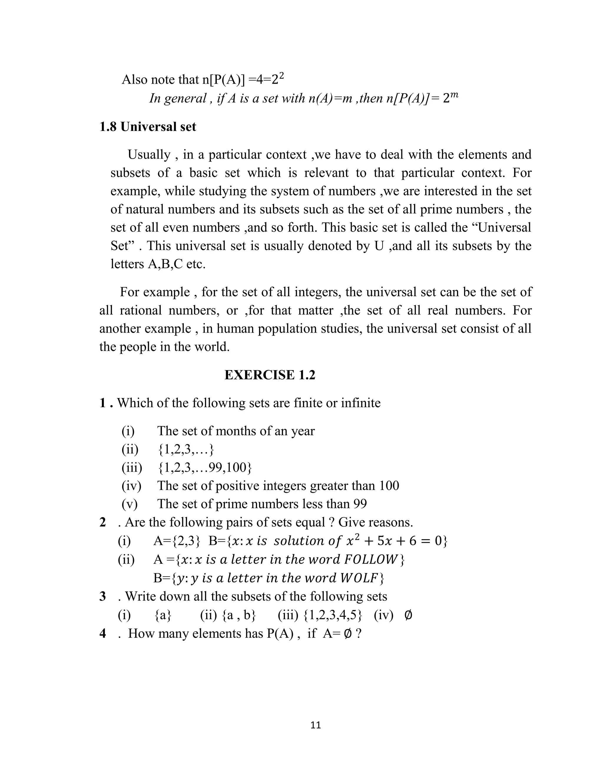 11
Also note that n[P(A)] =4=22
In general , if A is a set with n(A)=m ,then n[P(A)]= 2 𝑚
1.8 Universal set
Usually , in a particular context ,we have to deal with the elements and
subsets of a basic set which is relevant to that particular context. For
example, while studying the system of numbers ,we are interested in the set
of natural numbers and its subsets such as the set of all prime numbers , the
set of all even numbers ,and so forth. This basic set is called the “Universal
Set” . This universal set is usually denoted by U ,and all its subsets by the
letters A,B,C etc.
For example , for the set of all integers, the universal set can be the set of
all rational numbers, or ,for that matter ,the set of all real numbers. For
another example , in human population studies, the universal set consist of all
the people in the world.
EXERCISE 1.2
1 . Which of the following sets are finite or infinite
(i) The set of months of an year
(ii) {1,2,3,…}
(iii) {1,2,3,…99,100}
(iv) The set of positive integers greater than 100
(v) The set of prime numbers less than 99
2 . Are the following pairs of sets equal ? Give reasons.
(i) A={2,3} B={𝑥: 𝑥 𝑖𝑠 𝑠𝑜𝑙𝑢𝑡𝑖𝑜𝑛 𝑜𝑓 𝑥2
+ 5𝑥 + 6 = 0}
(ii) A ={𝑥: 𝑥 𝑖𝑠 𝑎 𝑙𝑒𝑡𝑡𝑒𝑟 𝑖𝑛 𝑡𝑕𝑒 𝑤𝑜𝑟𝑑 𝐹𝑂𝐿𝐿𝑂𝑊}
B={𝑦: 𝑦 𝑖𝑠 𝑎 𝑙𝑒𝑡𝑡𝑒𝑟 𝑖𝑛 𝑡𝑕𝑒 𝑤𝑜𝑟𝑑 𝑊𝑂𝐿𝐹}
3 . Write down all the subsets of the following sets
(i) {a} (ii) {a , b} (iii) {1,2,3,4,5} (iv) ∅
4 . How many elements has P(A) , if A= ∅ ?
 
