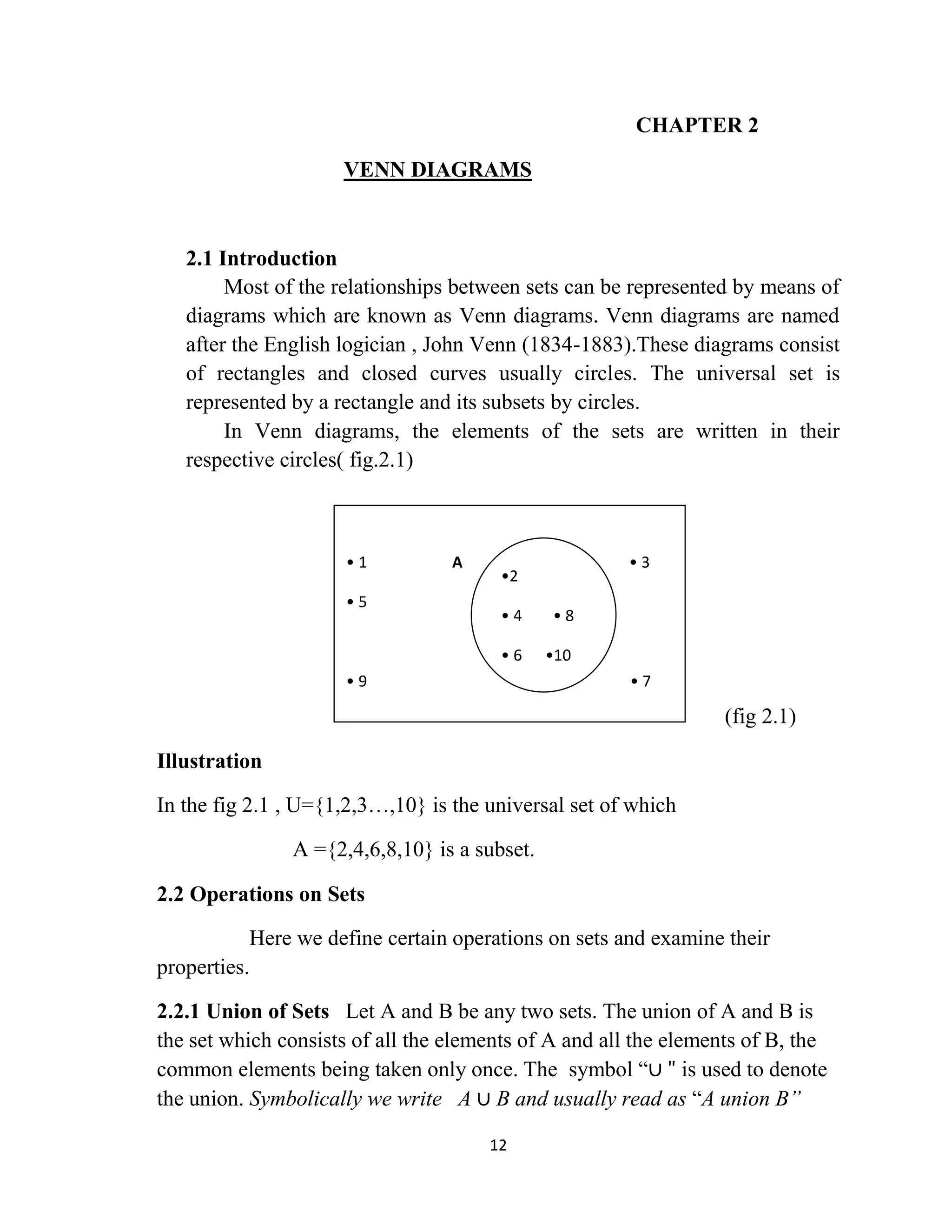 12
CHAPTER 2
VENN DIAGRAMS
2.1 Introduction
Most of the relationships between sets can be represented by means of
diagrams which are known as Venn diagrams. Venn diagrams are named
after the English logician , John Venn (1834-1883).These diagrams consist
of rectangles and closed curves usually circles. The universal set is
represented by a rectangle and its subsets by circles.
In Venn diagrams, the elements of the sets are written in their
respective circles( fig.2.1)
(fig 2.1)
Illustration
In the fig 2.1 , U={1,2,3…,10} is the universal set of which
A ={2,4,6,8,10} is a subset.
2.2 Operations on Sets
Here we define certain operations on sets and examine their
properties.
2.2.1 Union of Sets Let A and B be any two sets. The union of A and B is
the set which consists of all the elements of A and all the elements of B, the
common elements being taken only once. The symbol “∪ " is used to denote
the union. Symbolically we write A ∪ B and usually read as “A union B”
• 1 A • 3
• 5
• 9 • 7
•2
• 4 • 8
• 6 •10
 