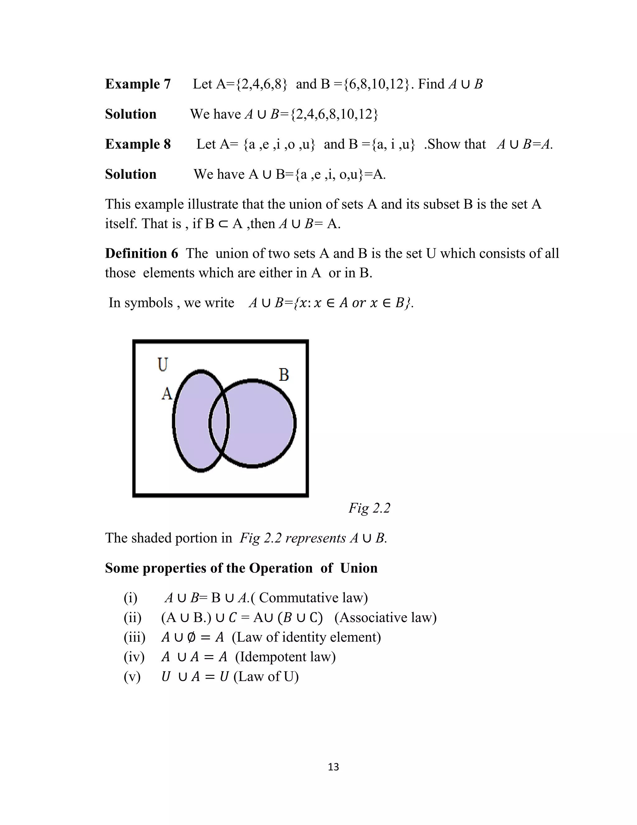 13
Example 7 Let A={2,4,6,8} and B ={6,8,10,12}. Find A ∪ B
Solution We have A ∪ B={2,4,6,8,10,12}
Example 8 Let A= {a ,e ,i ,o ,u} and B ={a, i ,u} .Show that A ∪ B=A.
Solution We have A ∪ B={a ,e ,i, o,u}=A.
This example illustrate that the union of sets A and its subset B is the set A
itself. That is , if B ⊂ A ,then A ∪ B= A.
Definition 6 The union of two sets A and B is the set U which consists of all
those elements which are either in A or in B.
In symbols , we write A ∪ B={𝑥: 𝑥 ∈ 𝐴 𝑜𝑟 𝑥 ∈ 𝐵}.
Fig 2.2
The shaded portion in Fig 2.2 represents A ∪ B.
Some properties of the Operation of Union
(i) A ∪ B= B ∪ A.( Commutative law)
(ii) (A ∪ B.) ∪ 𝐶 = A∪ (𝐵 ∪ C) (Associative law)
(iii) 𝐴 ∪ ∅ = 𝐴 (Law of identity element)
(iv) 𝐴 ∪ 𝐴 = 𝐴 (Idempotent law)
(v) 𝑈 ∪ 𝐴 = 𝑈 (Law of U)
 