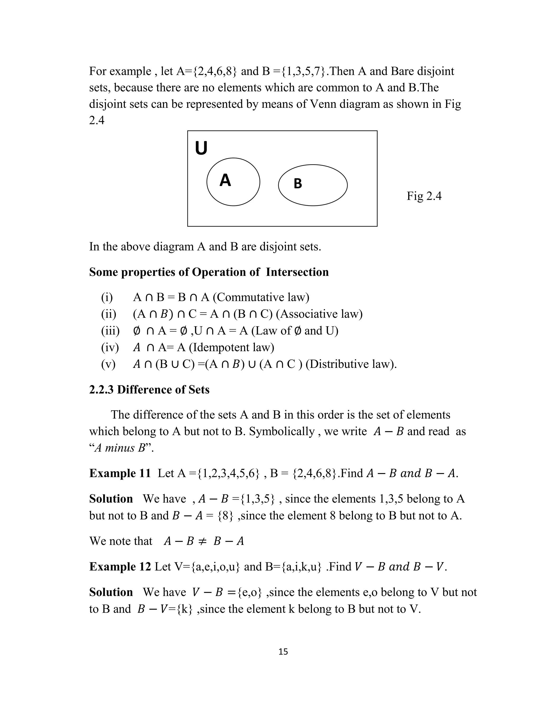 15
For example , let A={2,4,6,8} and B ={1,3,5,7}.Then A and Bare disjoint
sets, because there are no elements which are common to A and B.The
disjoint sets can be represented by means of Venn diagram as shown in Fig
2.4
Fig 2.4
In the above diagram A and B are disjoint sets.
Some properties of Operation of Intersection
(i) A ∩ B = B ∩ A (Commutative law)
(ii) (A ∩ 𝐵) ∩ C = A ∩ (B ∩ C) (Associative law)
(iii) ∅ ∩ A = ∅ ,U ∩ A = A (Law of ∅ and U)
(iv) 𝐴 ∩ A= A (Idempotent law)
(v) 𝐴 ∩ (B ∪ C) =(A ∩ 𝐵) ∪ (A ∩ C ) (Distributive law).
2.2.3 Difference of Sets
The difference of the sets A and B in this order is the set of elements
which belong to A but not to B. Symbolically , we write 𝐴 − 𝐵 and read as
“A minus B”.
Example 11 Let A ={1,2,3,4,5,6} , B = {2,4,6,8}.Find 𝐴 − 𝐵 𝑎𝑛𝑑 𝐵 − 𝐴.
Solution We have , 𝐴 − 𝐵 ={1,3,5} , since the elements 1,3,5 belong to A
but not to B and 𝐵 − 𝐴 = {8} ,since the element 8 belong to B but not to A.
We note that 𝐴 − 𝐵 ≠ 𝐵 − 𝐴
Example 12 Let V={a,e,i,o,u} and B={a,i,k,u} .Find 𝑉 − 𝐵 𝑎𝑛𝑑 𝐵 − 𝑉.
Solution We have 𝑉 − 𝐵 ={e,o} ,since the elements e,o belong to V but not
to B and 𝐵 − 𝑉={k} ,since the element k belong to B but not to V.
U
A B
 