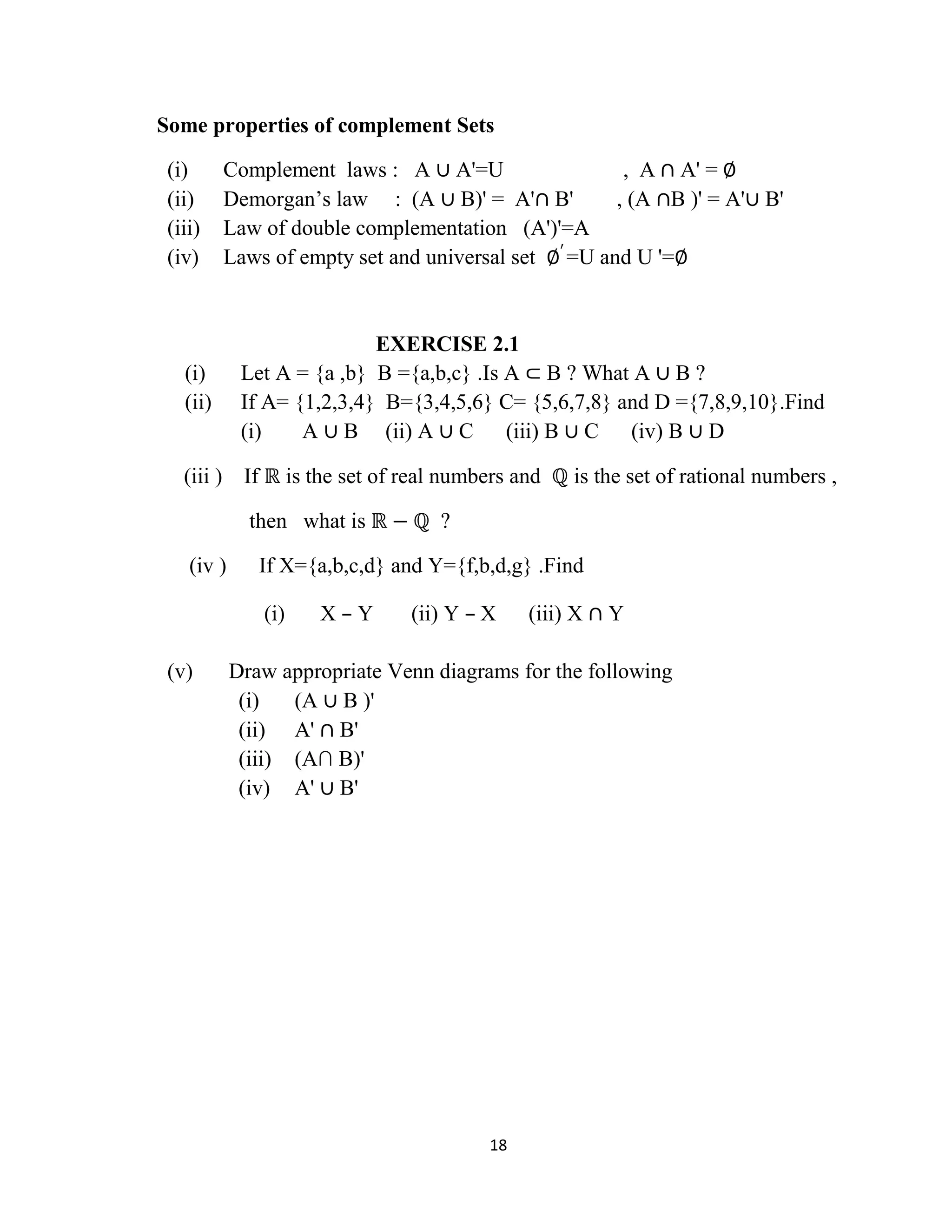 18
Some properties of complement Sets
(i) Complement laws : A ∪ A'=U , A ∩ A' = ∅
(ii) Demorgan‟s law : (A ∪ B)' = A'∩ B' , (A ∩B )' = A'∪ B'
(iii) Law of double complementation (A')'=A
(iv) Laws of empty set and universal set ∅′
=U and U '=∅
EXERCISE 2.1
(i) Let A = {a ,b} B ={a,b,c} .Is A ⊂ B ? What A ∪ B ?
(ii) If A= {1,2,3,4} B={3,4,5,6} C= {5,6,7,8} and D ={7,8,9,10}.Find
(i) A ∪ B (ii) A ∪ C (iii) B ∪ C (iv) B ∪ D
(iii ) If ℝ is the set of real numbers and ℚ is the set of rational numbers ,
then what is ℝ − ℚ ?
(iv ) If X={a,b,c,d} and Y={f,b,d,g} .Find
(i) X – Y (ii) Y – X (iii) X ∩ Y
(v) Draw appropriate Venn diagrams for the following
(i) (A ∪ B )'
(ii) A' ∩ B'
(iii) (A∩ B)'
(iv) A' ∪ B'
 