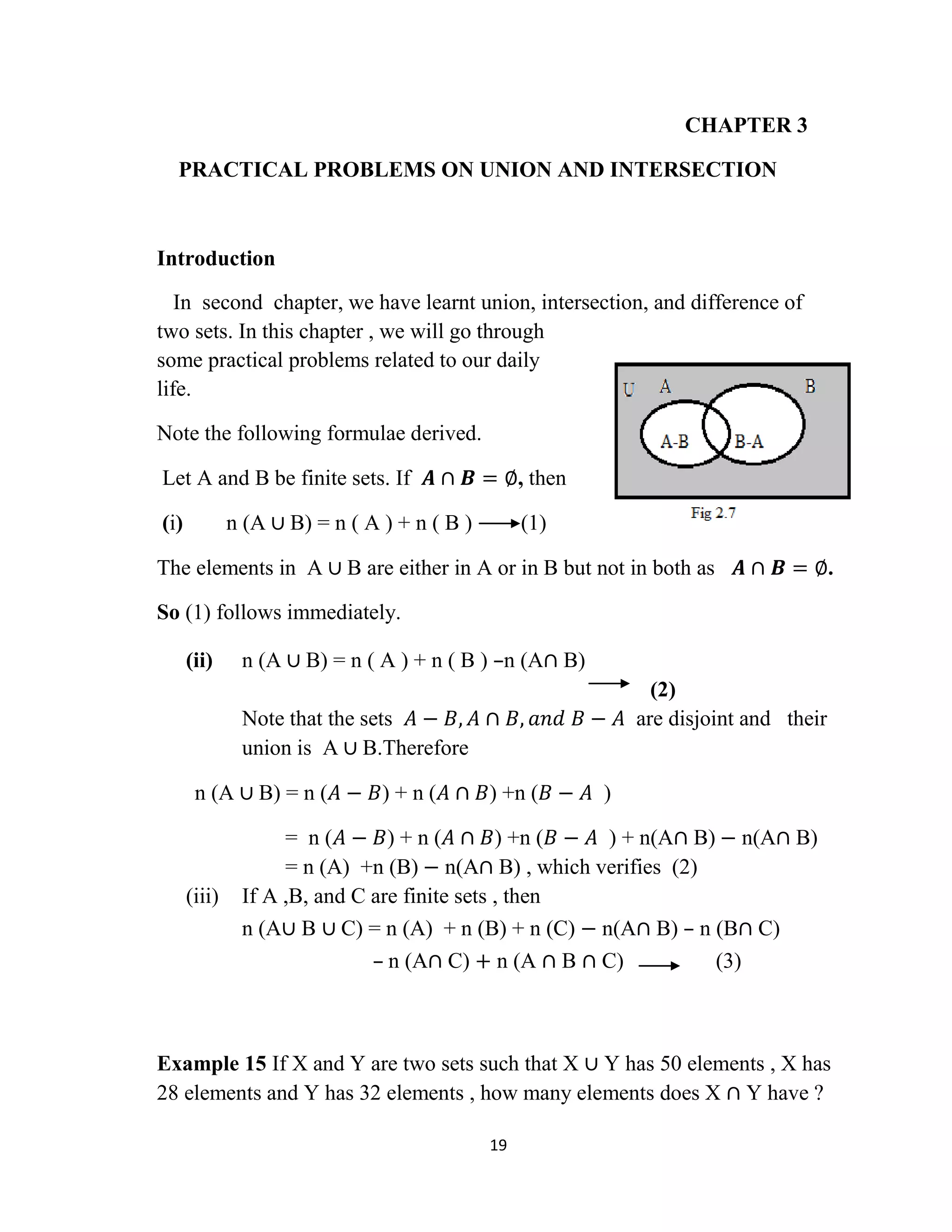 19
CHAPTER 3
PRACTICAL PROBLEMS ON UNION AND INTERSECTION
Introduction
In second chapter, we have learnt union, intersection, and difference of
two sets. In this chapter , we will go through
some practical problems related to our daily
life.
Note the following formulae derived.
Let A and B be finite sets. If 𝑨 ∩ 𝑩 = ∅, then
(i) n (A ∪ B) = n ( A ) + n ( B ) (1)
The elements in A ∪ B are either in A or in B but not in both as 𝑨 ∩ 𝑩 = ∅.
So (1) follows immediately.
(ii) n (A ∪ B) = n ( A ) + n ( B ) –n (A∩ B)
(2)
Note that the sets 𝐴 − 𝐵, 𝐴 ∩ 𝐵, 𝑎𝑛𝑑 𝐵 − 𝐴 are disjoint and their
union is A ∪ B.Therefore
n (A ∪ B) = n (𝐴 − 𝐵) + n (𝐴 ∩ 𝐵) +n (𝐵 − 𝐴 )
= n (𝐴 − 𝐵) + n (𝐴 ∩ 𝐵) +n (𝐵 − 𝐴 ) + n(A∩ B) − n(A∩ B)
= n (A) +n (B) − n(A∩ B) , which verifies (2)
(iii) If A ,B, and C are finite sets , then
n (A∪ B ∪ C) = n (A) + n (B) + n (C) − n(A∩ B) – n (B∩ C)
– n (A∩ C) + n (A ∩ B ∩ C) (3)
Example 15 If X and Y are two sets such that X ∪ Y has 50 elements , X has
28 elements and Y has 32 elements , how many elements does X ∩ Y have ?
 