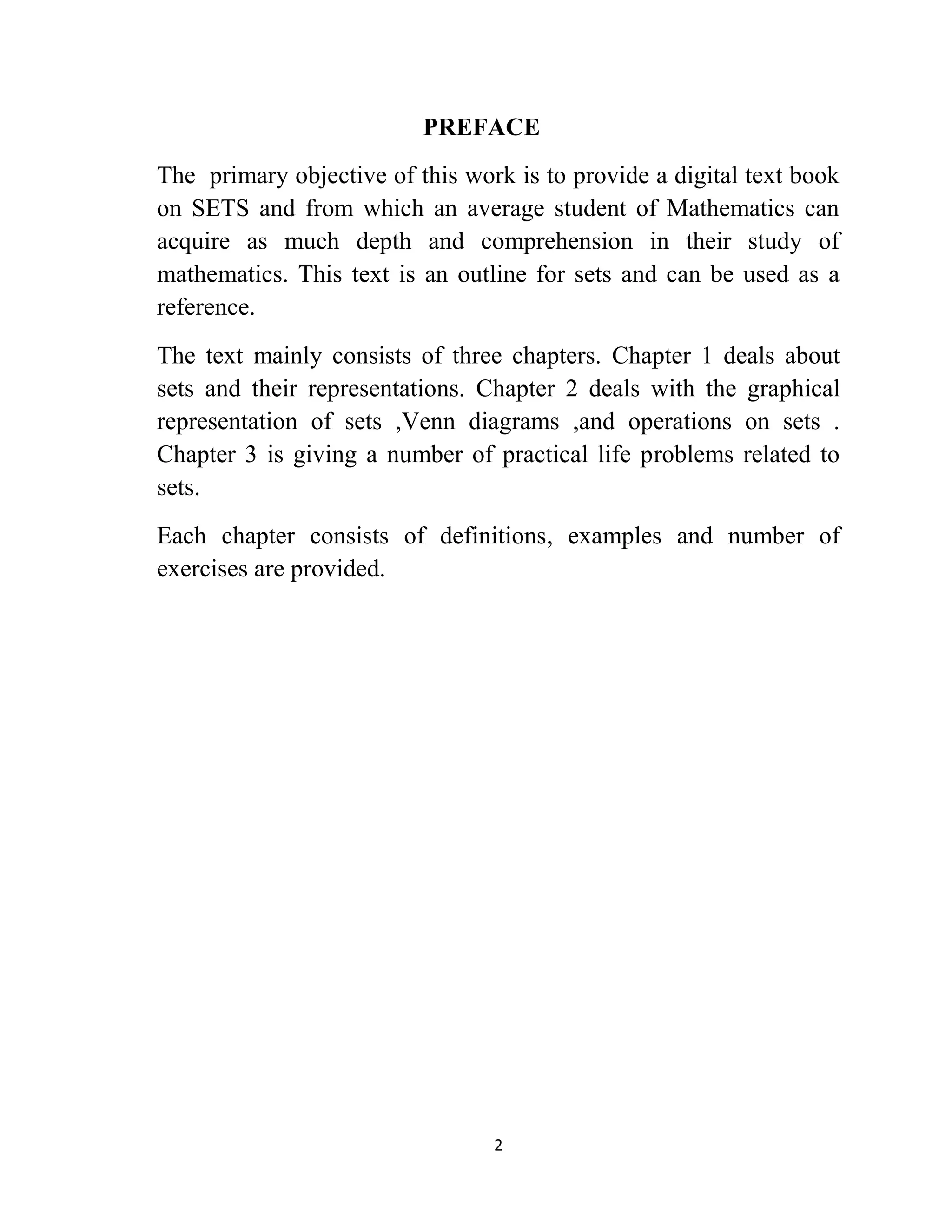 2
PREFACE
The primary objective of this work is to provide a digital text book
on SETS and from which an average student of Mathematics can
acquire as much depth and comprehension in their study of
mathematics. This text is an outline for sets and can be used as a
reference.
The text mainly consists of three chapters. Chapter 1 deals about
sets and their representations. Chapter 2 deals with the graphical
representation of sets ,Venn diagrams ,and operations on sets .
Chapter 3 is giving a number of practical life problems related to
sets.
Each chapter consists of definitions, examples and number of
exercises are provided.
 