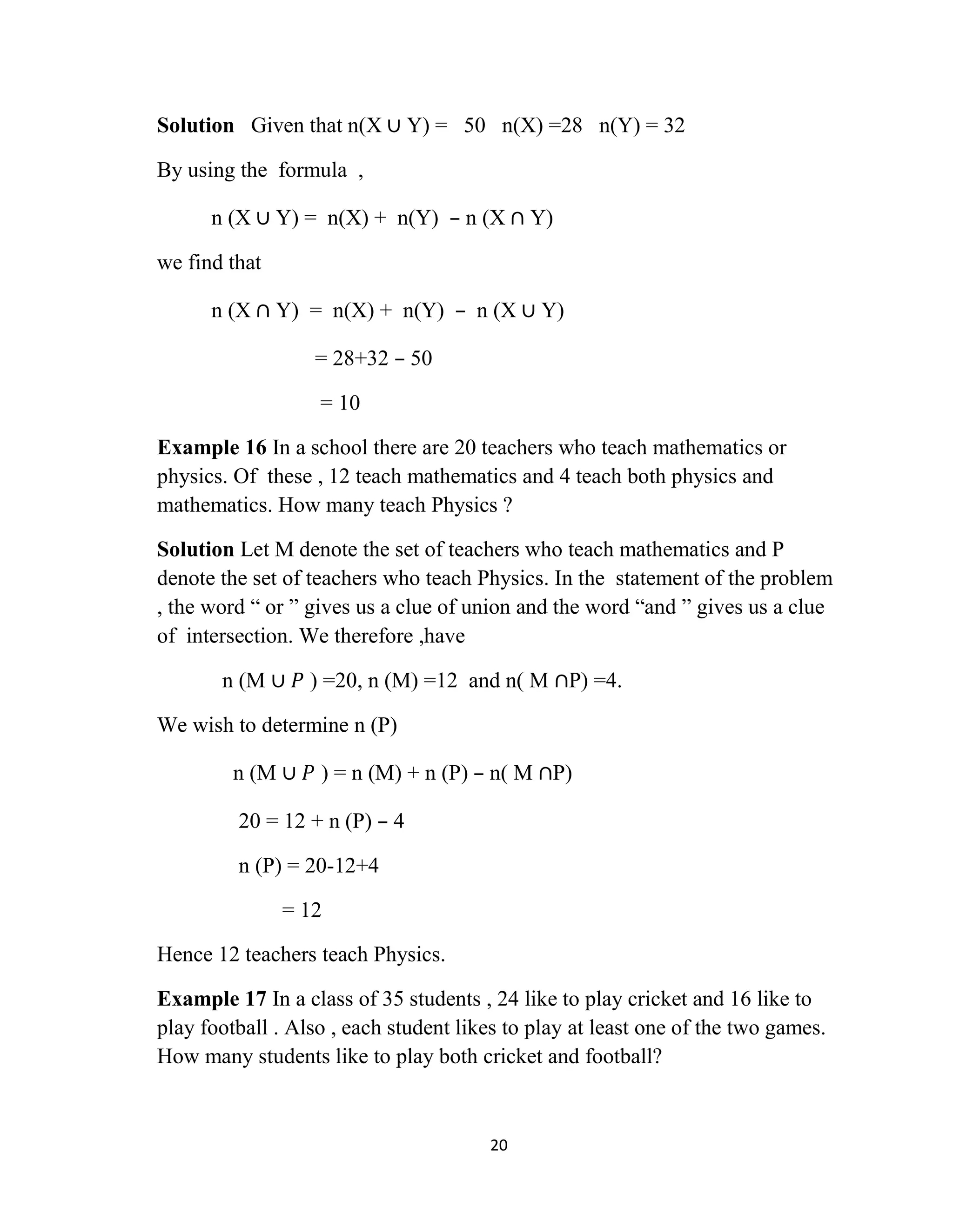 20
Solution Given that n(X ∪ Y) = 50 n(X) =28 n(Y) = 32
By using the formula ,
n (X ∪ Y) = n(X) + n(Y) – n (X ∩ Y)
we find that
n (X ∩ Y) = n(X) + n(Y) – n (X ∪ Y)
= 28+32 – 50
= 10
Example 16 In a school there are 20 teachers who teach mathematics or
physics. Of these , 12 teach mathematics and 4 teach both physics and
mathematics. How many teach Physics ?
Solution Let M denote the set of teachers who teach mathematics and P
denote the set of teachers who teach Physics. In the statement of the problem
, the word “ or ” gives us a clue of union and the word “and ” gives us a clue
of intersection. We therefore ,have
n (M ∪ 𝑃 ) =20, n (M) =12 and n( M ∩P) =4.
We wish to determine n (P)
n (M ∪ 𝑃 ) = n (M) + n (P) – n( M ∩P)
20 = 12 + n (P) – 4
n (P) = 20-12+4
= 12
Hence 12 teachers teach Physics.
Example 17 In a class of 35 students , 24 like to play cricket and 16 like to
play football . Also , each student likes to play at least one of the two games.
How many students like to play both cricket and football?
 