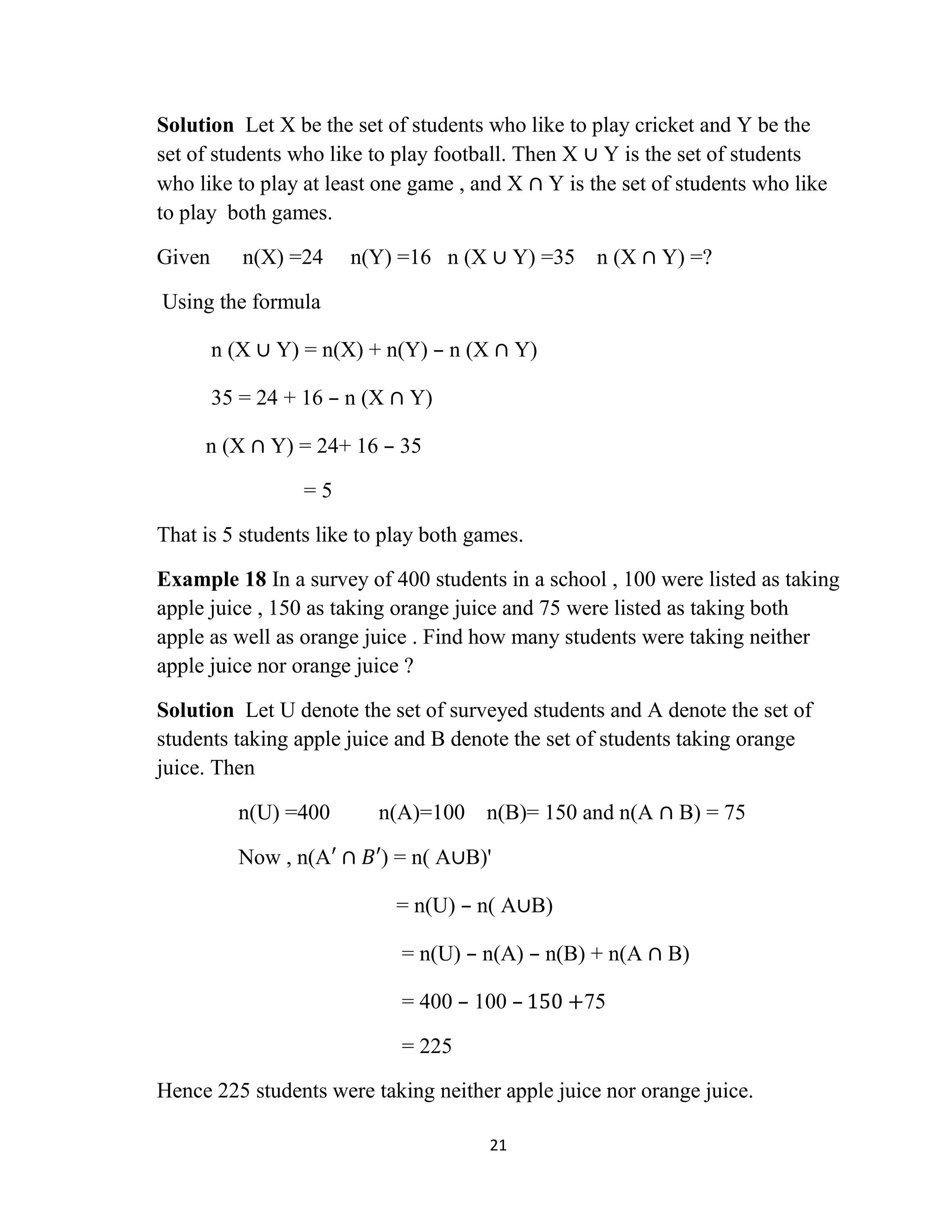 21
Solution Let X be the set of students who like to play cricket and Y be the
set of students who like to play football. Then X ∪ Y is the set of students
who like to play at least one game , and X ∩ Y is the set of students who like
to play both games.
Given n(X) =24 n(Y) =16 n (X ∪ Y) =35 n (X ∩ Y) =?
Using the formula
n (X ∪ Y) = n(X) + n(Y) – n (X ∩ Y)
35 = 24 + 16 – n (X ∩ Y)
n (X ∩ Y) = 24+ 16 – 35
= 5
That is 5 students like to play both games.
Example 18 In a survey of 400 students in a school , 100 were listed as taking
apple juice , 150 as taking orange juice and 75 were listed as taking both
apple as well as orange juice . Find how many students were taking neither
apple juice nor orange juice ?
Solution Let U denote the set of surveyed students and A denote the set of
students taking apple juice and B denote the set of students taking orange
juice. Then
n(U) =400 n(A)=100 n(B)= 150 and n(A ∩ B) = 75
Now , n(A′ ∩ 𝐵′) = n( A∪B)'
= n(U) – n( A∪B)
= n(U) – n(A) – n(B) + n(A ∩ B)
= 400 – 100 – 150 +75
= 225
Hence 225 students were taking neither apple juice nor orange juice.
 