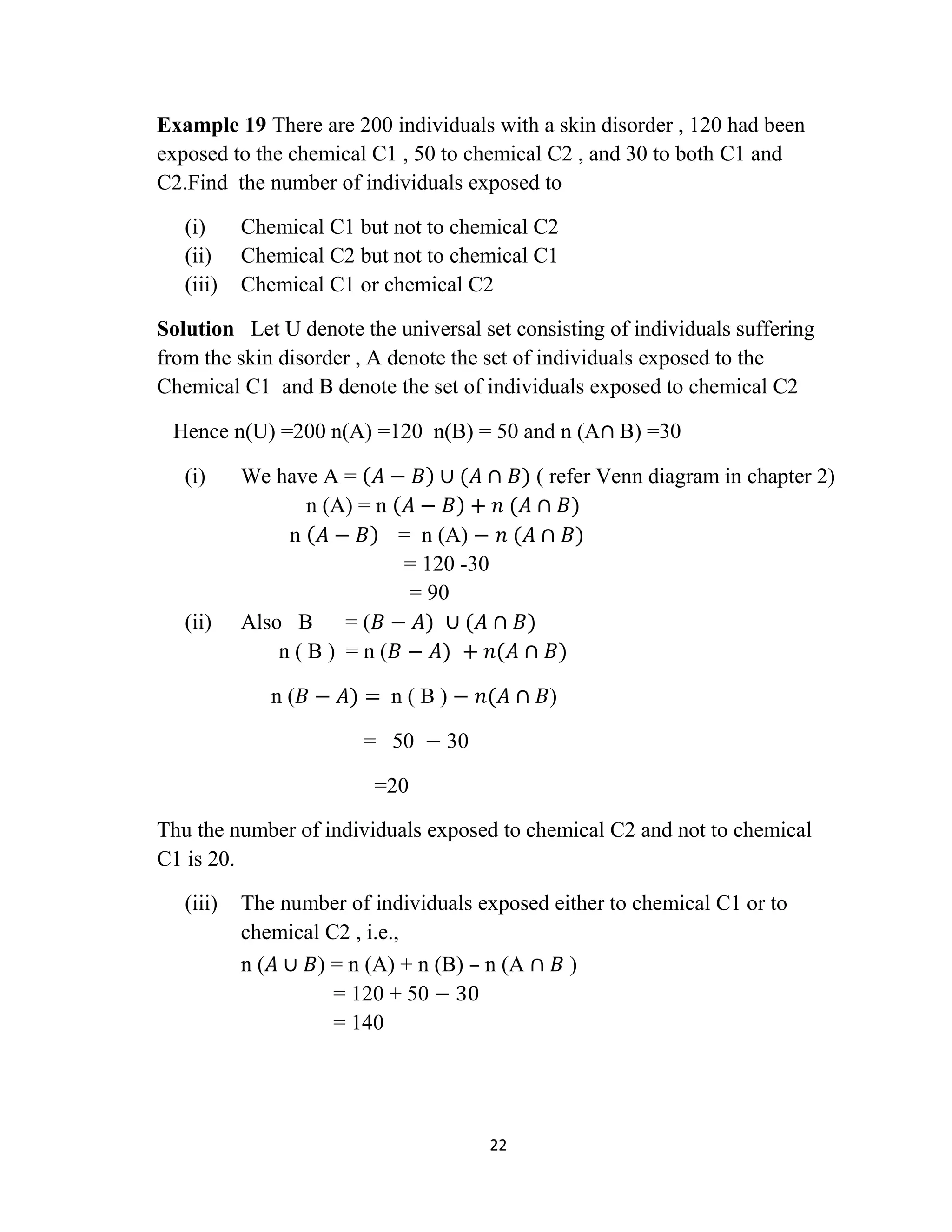 22
Example 19 There are 200 individuals with a skin disorder , 120 had been
exposed to the chemical C1 , 50 to chemical C2 , and 30 to both C1 and
C2.Find the number of individuals exposed to
(i) Chemical C1 but not to chemical C2
(ii) Chemical C2 but not to chemical C1
(iii) Chemical C1 or chemical C2
Solution Let U denote the universal set consisting of individuals suffering
from the skin disorder , A denote the set of individuals exposed to the
Chemical C1 and B denote the set of individuals exposed to chemical C2
Hence n(U) =200 n(A) =120 n(B) = 50 and n (A∩ B) =30
(i) We have A = 𝐴 − 𝐵 ∪ (𝐴 ∩ 𝐵) ( refer Venn diagram in chapter 2)
n (A) = n 𝐴 − 𝐵 + 𝑛 (𝐴 ∩ 𝐵)
n 𝐴 − 𝐵 = n (A) − 𝑛 (𝐴 ∩ 𝐵)
= 120 -30
= 90
(ii) Also B = (𝐵 − 𝐴) ∪ (𝐴 ∩ 𝐵)
n ( B ) = n (𝐵 − 𝐴) + 𝑛(𝐴 ∩ 𝐵)
n (𝐵 − 𝐴) = n ( B ) − 𝑛(𝐴 ∩ 𝐵)
= 50 − 30
=20
Thu the number of individuals exposed to chemical C2 and not to chemical
C1 is 20.
(iii) The number of individuals exposed either to chemical C1 or to
chemical C2 , i.e.,
n (𝐴 ∪ 𝐵) = n (A) + n (B) – n (A ∩ 𝐵 )
= 120 + 50 − 30
= 140
 