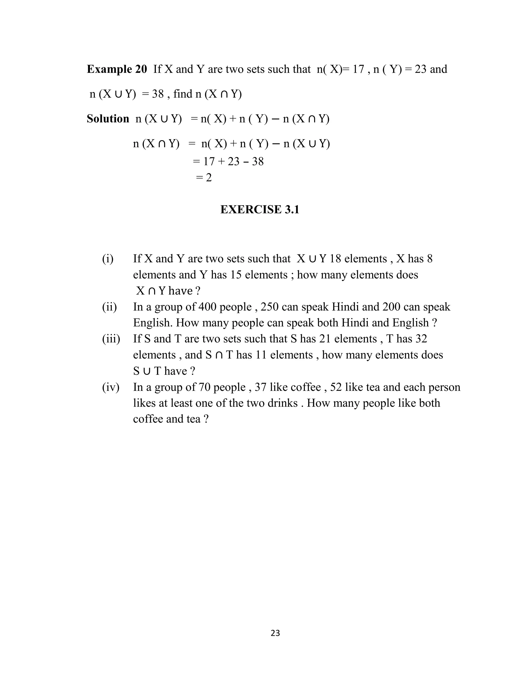23
Example 20 If X and Y are two sets such that n( X)= 17 , n ( Y) = 23 and
n (X ∪ Y) = 38 , find n (X ∩ Y)
Solution n (X ∪ Y) = n( X) + n ( Y) − n (X ∩ Y)
n (X ∩ Y) = n( X) + n ( Y) − n (X ∪ Y)
= 17 + 23 – 38
= 2
EXERCISE 3.1
(i) If X and Y are two sets such that X ∪ Y 18 elements , X has 8
elements and Y has 15 elements ; how many elements does
X ∩ Y have ?
(ii) In a group of 400 people , 250 can speak Hindi and 200 can speak
English. How many people can speak both Hindi and English ?
(iii) If S and T are two sets such that S has 21 elements , T has 32
elements , and S ∩ T has 11 elements , how many elements does
S ∪ T have ?
(iv) In a group of 70 people , 37 like coffee , 52 like tea and each person
likes at least one of the two drinks . How many people like both
coffee and tea ?
 