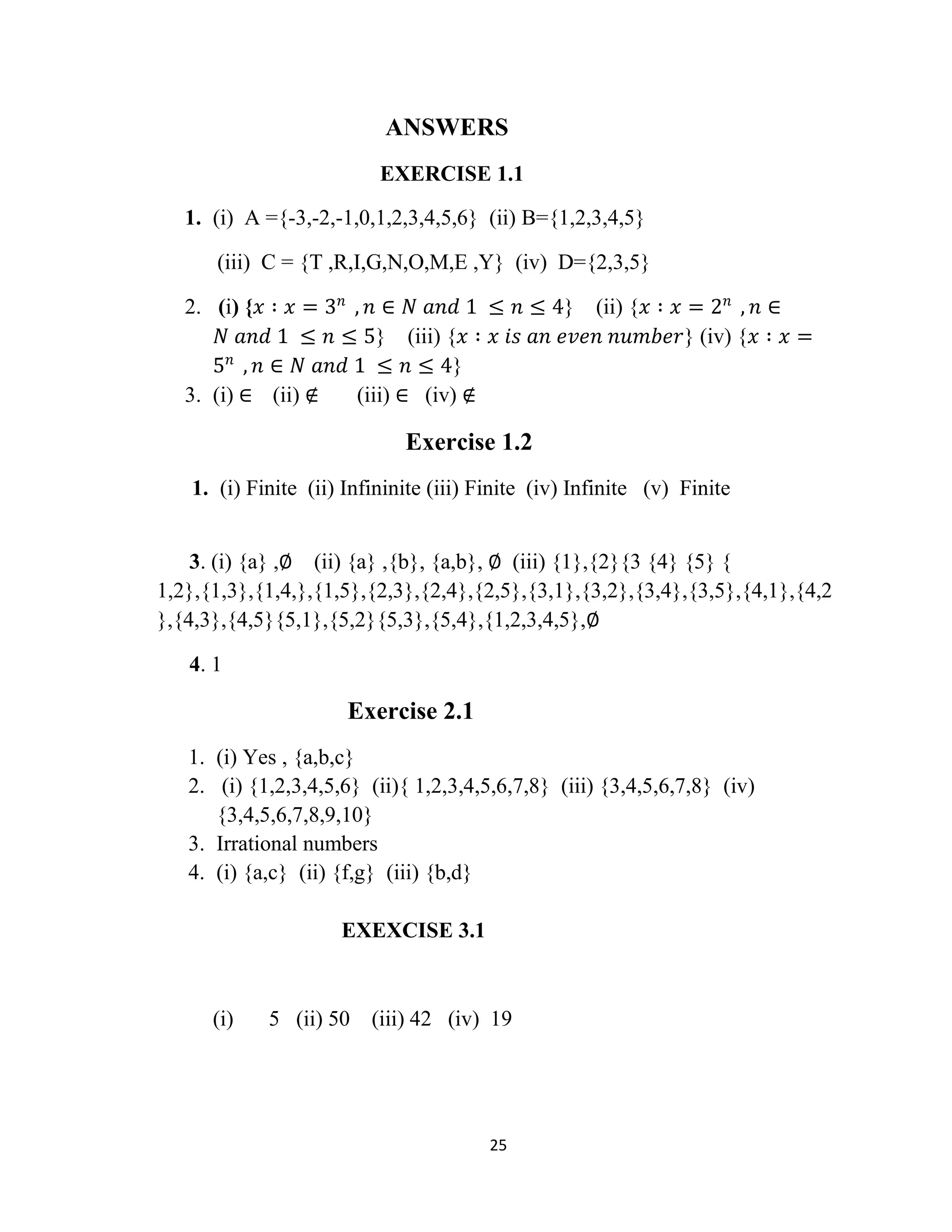 25
ANSWERS
EXERCISE 1.1
1. (i) A ={-3,-2,-1,0,1,2,3,4,5,6} (ii) B={1,2,3,4,5}
(iii) C = {T ,R,I,G,N,O,M,E ,Y} (iv) D={2,3,5}
2. (i) {𝑥 ∶ 𝑥 = 3 𝑛
, 𝑛 ∈ 𝑁 𝑎𝑛𝑑 1 ≤ 𝑛 ≤ 4} (ii) {𝑥 ∶ 𝑥 = 2 𝑛
, 𝑛 ∈
𝑁 𝑎𝑛𝑑 1 ≤ 𝑛 ≤ 5} (iii) {𝑥 ∶ 𝑥 𝑖𝑠 𝑎𝑛 𝑒𝑣𝑒𝑛 𝑛𝑢𝑚𝑏𝑒𝑟} (iv) {𝑥 ∶ 𝑥 =
5 𝑛
, 𝑛 ∈ 𝑁 𝑎𝑛𝑑 1 ≤ 𝑛 ≤ 4}
3. (i) ∈ (ii) ∉ (iii) ∈ (iv) ∉
Exercise 1.2
1. (i) Finite (ii) Infininite (iii) Finite (iv) Infinite (v) Finite
3. (i) {a} ,∅ (ii) {a} ,{b}, {a,b}, ∅ (iii) {1},{2}{3 {4} {5} {
1,2},{1,3},{1,4,},{1,5},{2,3},{2,4},{2,5},{3,1},{3,2},{3,4},{3,5},{4,1},{4,2
},{4,3},{4,5}{5,1},{5,2}{5,3},{5,4},{1,2,3,4,5},∅
4. 1
Exercise 2.1
1. (i) Yes , {a,b,c}
2. (i) {1,2,3,4,5,6} (ii){ 1,2,3,4,5,6,7,8} (iii) {3,4,5,6,7,8} (iv)
{3,4,5,6,7,8,9,10}
3. Irrational numbers
4. (i) {a,c} (ii) {f,g} (iii) {b,d}
EXEXCISE 3.1
(i) 5 (ii) 50 (iii) 42 (iv) 19
 