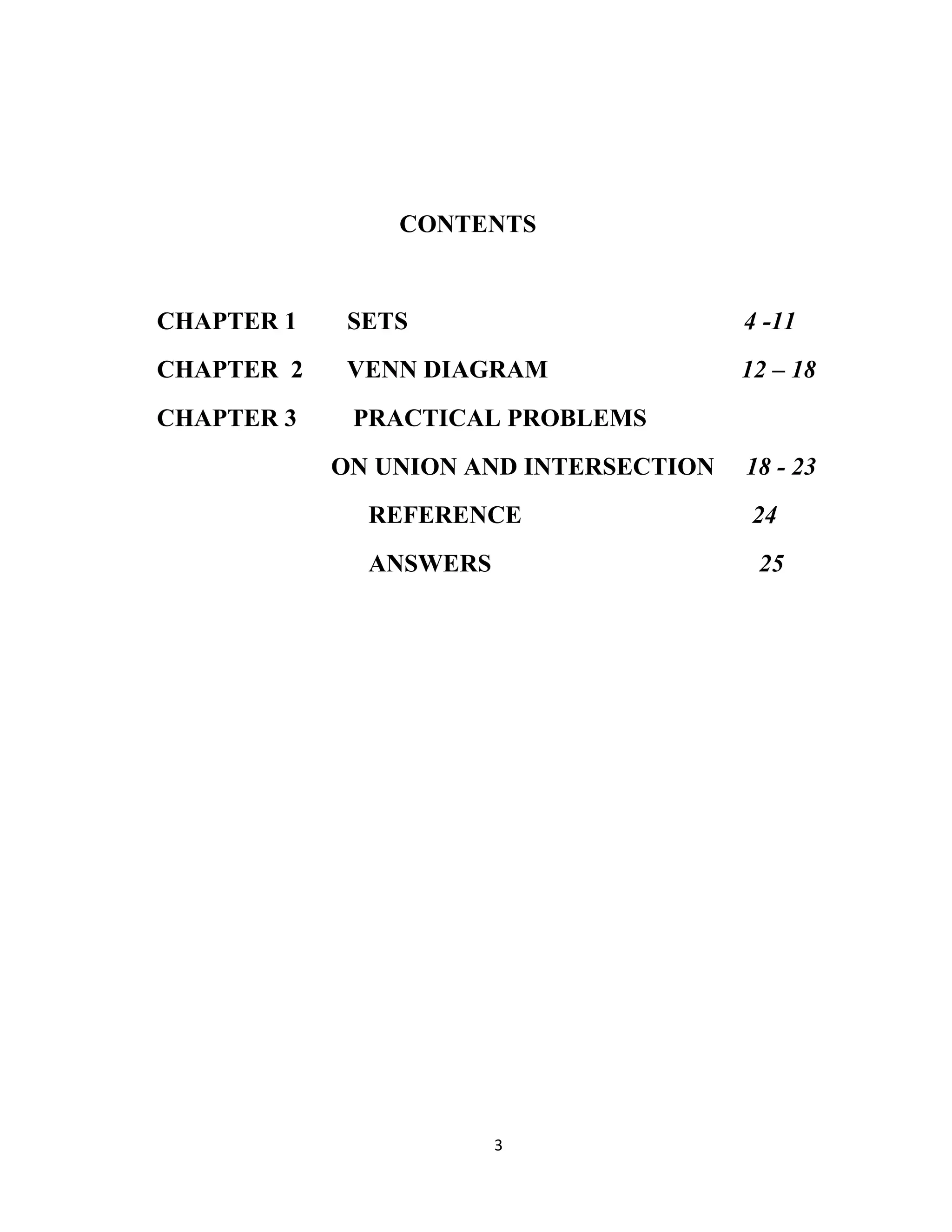3
CONTENTS
CHAPTER 1 SETS 4 -11
CHAPTER 2 VENN DIAGRAM 12 – 18
CHAPTER 3 PRACTICAL PROBLEMS
ON UNION AND INTERSECTION 18 - 23
REFERENCE 24
ANSWERS 25
 