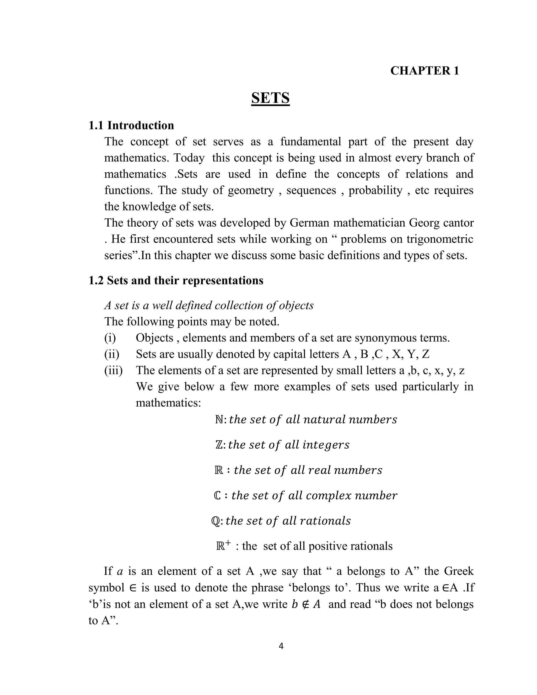 4
CHAPTER 1
SETS
1.1 Introduction
The concept of set serves as a fundamental part of the present day
mathematics. Today this concept is being used in almost every branch of
mathematics .Sets are used in define the concepts of relations and
functions. The study of geometry , sequences , probability , etc requires
the knowledge of sets.
The theory of sets was developed by German mathematician Georg cantor
. He first encountered sets while working on “ problems on trigonometric
series”.In this chapter we discuss some basic definitions and types of sets.
1.2 Sets and their representations
A set is a well defined collection of objects
The following points may be noted.
(i) Objects , elements and members of a set are synonymous terms.
(ii) Sets are usually denoted by capital letters A , B ,C , X, Y, Z
(iii) The elements of a set are represented by small letters a ,b, c, x, y, z
We give below a few more examples of sets used particularly in
mathematics:
ℕ: 𝑡𝑕𝑒 𝑠𝑒𝑡 𝑜𝑓 𝑎𝑙𝑙 𝑛𝑎𝑡𝑢𝑟𝑎𝑙 𝑛𝑢𝑚𝑏𝑒𝑟𝑠
ℤ: 𝑡𝑕𝑒 𝑠𝑒𝑡 𝑜𝑓 𝑎𝑙𝑙 𝑖𝑛𝑡𝑒𝑔𝑒𝑟𝑠
ℝ ∶ 𝑡𝑕𝑒 𝑠𝑒𝑡 𝑜𝑓 𝑎𝑙𝑙 𝑟𝑒𝑎𝑙 𝑛𝑢𝑚𝑏𝑒𝑟𝑠
ℂ ∶ 𝑡𝑕𝑒 𝑠𝑒𝑡 𝑜𝑓 𝑎𝑙𝑙 𝑐𝑜𝑚𝑝𝑙𝑒𝑥 𝑛𝑢𝑚𝑏𝑒𝑟
ℚ: 𝑡𝑕𝑒 𝑠𝑒𝑡 𝑜𝑓 𝑎𝑙𝑙 𝑟𝑎𝑡𝑖𝑜𝑛𝑎𝑙𝑠
ℝ+
: the set of all positive rationals
If a is an element of a set A ,we say that “ a belongs to A” the Greek
symbol ∈ is used to denote the phrase „belongs to‟. Thus we write a ∈A .If
„b‟is not an element of a set A,we write 𝑏 ∉ 𝐴 and read “b does not belongs
to A”.
 