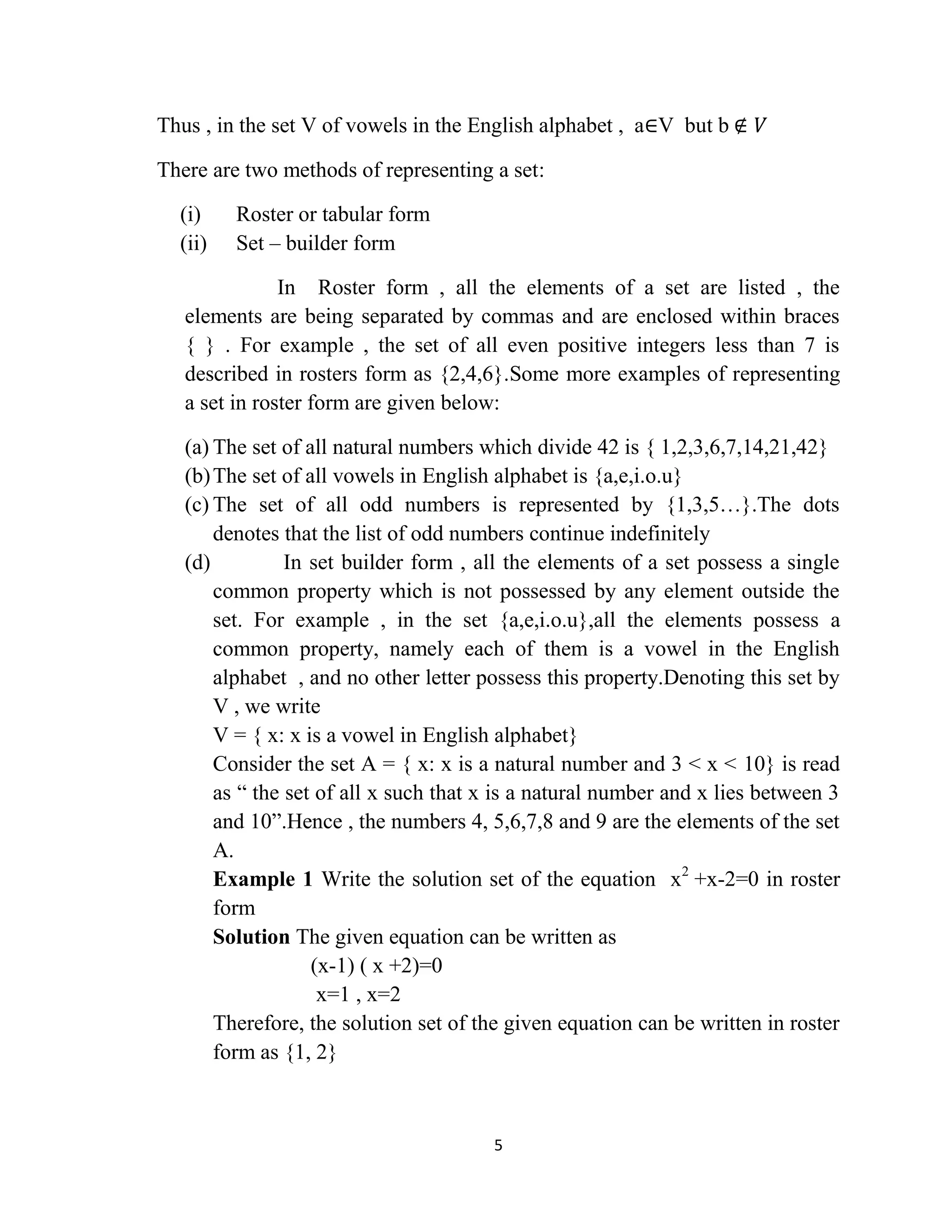 5
Thus , in the set V of vowels in the English alphabet , a∈V but b ∉ 𝑉
There are two methods of representing a set:
(i) Roster or tabular form
(ii) Set – builder form
In Roster form , all the elements of a set are listed , the
elements are being separated by commas and are enclosed within braces
{ } . For example , the set of all even positive integers less than 7 is
described in rosters form as {2,4,6}.Some more examples of representing
a set in roster form are given below:
(a) The set of all natural numbers which divide 42 is { 1,2,3,6,7,14,21,42}
(b)The set of all vowels in English alphabet is {a,e,i.o.u}
(c) The set of all odd numbers is represented by {1,3,5…}.The dots
denotes that the list of odd numbers continue indefinitely
(d) In set builder form , all the elements of a set possess a single
common property which is not possessed by any element outside the
set. For example , in the set {a,e,i.o.u},all the elements possess a
common property, namely each of them is a vowel in the English
alphabet , and no other letter possess this property.Denoting this set by
V , we write
V = { x: x is a vowel in English alphabet}
Consider the set A = { x: x is a natural number and 3 < x < 10} is read
as “ the set of all x such that x is a natural number and x lies between 3
and 10”.Hence , the numbers 4, 5,6,7,8 and 9 are the elements of the set
A.
Example 1 Write the solution set of the equation x2
+x-2=0 in roster
form
Solution The given equation can be written as
(x-1) ( x +2)=0
x=1 , x=2
Therefore, the solution set of the given equation can be written in roster
form as {1, 2}
 