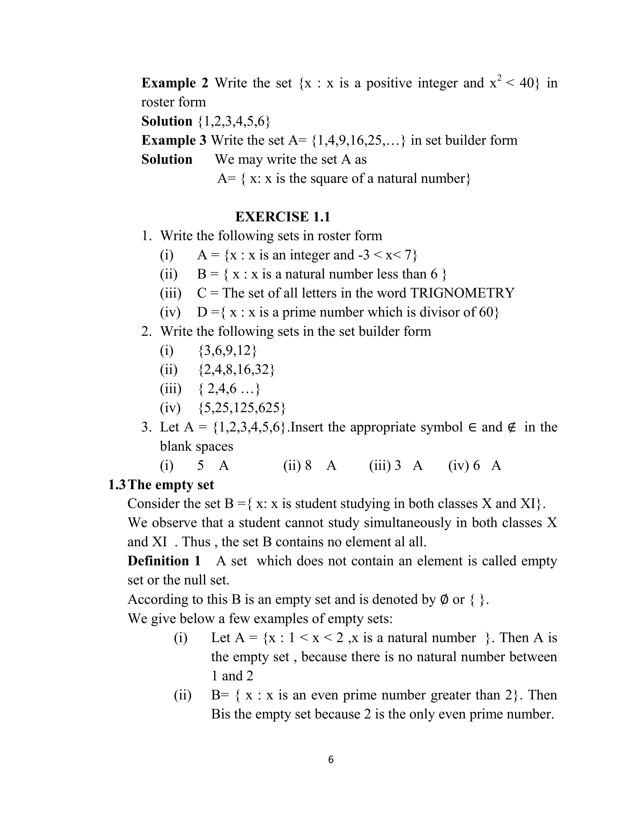 6
Example 2 Write the set {x : x is a positive integer and x2
< 40} in
roster form
Solution {1,2,3,4,5,6}
Example 3 Write the set A= {1,4,9,16,25,…} in set builder form
Solution We may write the set A as
A= { x: x is the square of a natural number}
EXERCISE 1.1
1. Write the following sets in roster form
(i) A = {x : x is an integer and -3 < x< 7}
(ii) B = { x : x is a natural number less than 6 }
(iii) C = The set of all letters in the word TRIGNOMETRY
(iv) D ={ x : x is a prime number which is divisor of 60}
2. Write the following sets in the set builder form
(i) {3,6,9,12}
(ii) {2,4,8,16,32}
(iii) { 2,4,6 …}
(iv) {5,25,125,625}
3. Let A = {1,2,3,4,5,6}.Insert the appropriate symbol ∈ and ∉ in the
blank spaces
(i) 5 A (ii) 8 A (iii) 3 A (iv) 6 A
1.3The empty set
Consider the set B ={ x: x is student studying in both classes X and XI}.
We observe that a student cannot study simultaneously in both classes X
and XI . Thus , the set B contains no element al all.
Definition 1 A set which does not contain an element is called empty
set or the null set.
According to this B is an empty set and is denoted by ∅ or { }.
We give below a few examples of empty sets:
(i) Let A = {x : 1 < x < 2 ,x is a natural number }. Then A is
the empty set , because there is no natural number between
1 and 2
(ii) B= { x : x is an even prime number greater than 2}. Then
Bis the empty set because 2 is the only even prime number.
 