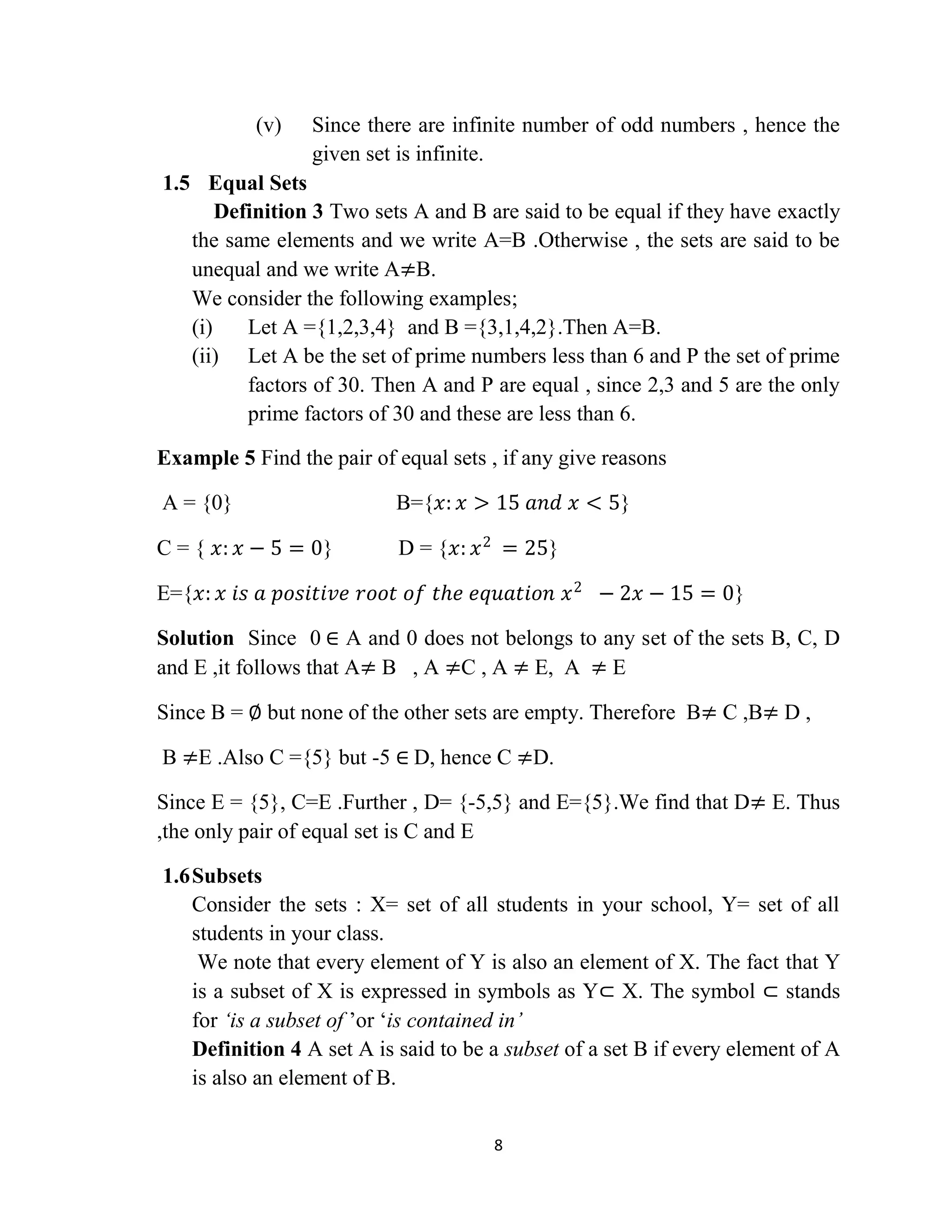 8
(v) Since there are infinite number of odd numbers , hence the
given set is infinite.
1.5 Equal Sets
Definition 3 Two sets A and B are said to be equal if they have exactly
the same elements and we write A=B .Otherwise , the sets are said to be
unequal and we write A≠B.
We consider the following examples;
(i) Let A ={1,2,3,4} and B ={3,1,4,2}.Then A=B.
(ii) Let A be the set of prime numbers less than 6 and P the set of prime
factors of 30. Then A and P are equal , since 2,3 and 5 are the only
prime factors of 30 and these are less than 6.
Example 5 Find the pair of equal sets , if any give reasons
A = {0} B={𝑥: 𝑥 > 15 𝑎𝑛𝑑 𝑥 < 5}
C = { 𝑥: 𝑥 − 5 = 0} D = {𝑥: 𝑥2
= 25}
E={𝑥: 𝑥 𝑖𝑠 𝑎 𝑝𝑜𝑠𝑖𝑡𝑖𝑣𝑒 𝑟𝑜𝑜𝑡 𝑜𝑓 𝑡𝑕𝑒 𝑒𝑞𝑢𝑎𝑡𝑖𝑜𝑛 𝑥2
− 2𝑥 − 15 = 0}
Solution Since 0 ∈ A and 0 does not belongs to any set of the sets B, C, D
and E ,it follows that A≠ B , A ≠C , A ≠ E, A ≠ E
Since B = ∅ but none of the other sets are empty. Therefore B≠ C ,B≠ D ,
B ≠E .Also C ={5} but -5 ∈ D, hence C ≠D.
Since E = {5}, C=E .Further , D= {-5,5} and E={5}.We find that D≠ E. Thus
,the only pair of equal set is C and E
1.6Subsets
Consider the sets : X= set of all students in your school, Y= set of all
students in your class.
We note that every element of Y is also an element of X. The fact that Y
is a subset of X is expressed in symbols as Y⊂ X. The symbol ⊂ stands
for „is a subset of ‟or „is contained in‟
Definition 4 A set A is said to be a subset of a set B if every element of A
is also an element of B.
 