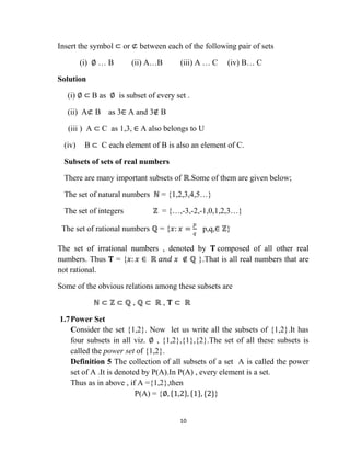 10
Insert the symbol ⊂ or ⊄ between each of the following pair of sets
(i) ∅ … B (ii) A…B (iii) A … C (iv) B… C
Solution
(i) ∅ ⊂ B as ∅ is subset of every set .
(ii) A⊄ B as 3∈ A and 3∉ B
(iii ) A ⊂ C as 1,3, ∈ A also belongs to U
(iv) B ⊂ C each element of B is also an element of C.
Subsets of sets of real numbers
There are many important subsets of ℝ.Some of them are given below;
The set of natural numbers ℕ = {1,2,3,4,5…}
The set of integers ℤ = {…,-3,-2,-1,0,1,2,3…}
The set of rational numbers ℚ = {𝑥: 𝑥 =
𝑝
𝑞
p,q,∈ ℤ}
The set of irrational numbers , denoted by 𝚻 composed of all other real
numbers. Thus 𝚻 = {𝑥: 𝑥 ∈ ℝ 𝑎𝑛𝑑 𝑥 ∉ ℚ }.That is all real numbers that are
not rational.
Some of the obvious relations among these subsets are
ℕ ⊂ ℤ ⊂ ℚ , ℚ ⊂ ℝ , 𝚻 ⊂ ℝ
1.7Power Set
Consider the set {1,2}. Now let us write all the subsets of {1,2}.It has
four subsets in all viz. ∅ , {1,2},{1},{2}.The set of all these subsets is
called the power set of {1,2}.
Definition 5 The collection of all subsets of a set A is called the power
set of A .It is denoted by P(A).In P(A) , every element is a set.
Thus as in above , if A ={1,2},then
P(A) = {∅, 1,2 , 1 , {2}}
 