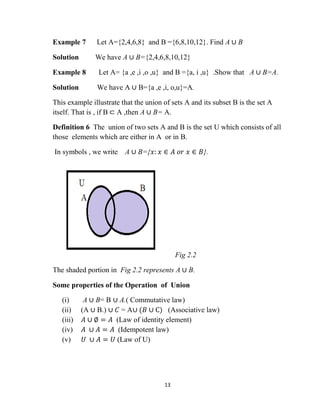 13
Example 7 Let A={2,4,6,8} and B ={6,8,10,12}. Find A ∪ B
Solution We have A ∪ B={2,4,6,8,10,12}
Example 8 Let A= {a ,e ,i ,o ,u} and B ={a, i ,u} .Show that A ∪ B=A.
Solution We have A ∪ B={a ,e ,i, o,u}=A.
This example illustrate that the union of sets A and its subset B is the set A
itself. That is , if B ⊂ A ,then A ∪ B= A.
Definition 6 The union of two sets A and B is the set U which consists of all
those elements which are either in A or in B.
In symbols , we write A ∪ B={𝑥: 𝑥 ∈ 𝐴 𝑜𝑟 𝑥 ∈ 𝐵}.
Fig 2.2
The shaded portion in Fig 2.2 represents A ∪ B.
Some properties of the Operation of Union
(i) A ∪ B= B ∪ A.( Commutative law)
(ii) (A ∪ B.) ∪ 𝐶 = A∪ (𝐵 ∪ C) (Associative law)
(iii) 𝐴 ∪ ∅ = 𝐴 (Law of identity element)
(iv) 𝐴 ∪ 𝐴 = 𝐴 (Idempotent law)
(v) 𝑈 ∪ 𝐴 = 𝑈 (Law of U)
 