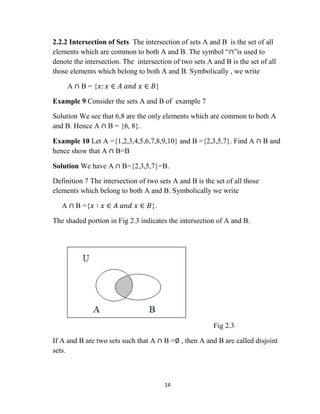 14
2.2.2 Intersection of Sets The intersection of sets A and B is the set of all
elements which are common to both A and B. The symbol “∩”is used to
denote the intersection. The intersection of two sets A and B is the set of all
those elements which belong to both A and B. Symbolically , we write
A ∩ B = {𝑥: 𝑥 ∈ 𝐴 𝑎𝑛𝑑 𝑥 ∈ 𝐵}
Example 9 Consider the sets A and B of example 7
Solution We see that 6,8 are the only elements which are common to both A
and B. Hence A ∩ B = {6, 8}.
Example 10 Let A ={1,2,3,4,5,6,7,8,9,10} and B ={2,3,5,7}. Find A ∩ B and
hence show that A ∩ B=B
Solution We have A ∩ B={2,3,5,7}=B.
Definition 7 The intersection of two sets A and B is the set of all those
elements which belong to both A and B. Symbolically we write
A ∩ B ={𝑥 ∶ 𝑥 ∈ 𝐴 𝑎𝑛𝑑 𝑥 ∈ 𝐵}.
The shaded portion in Fig 2.3 indicates the intersection of A and B.
Fig 2.3
If A and B are two sets such that A ∩ B =∅ , then A and B are called disjoint
sets.
 