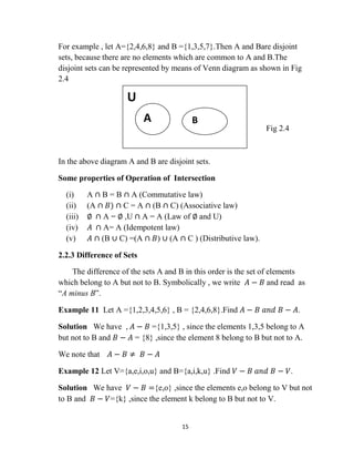 15
For example , let A={2,4,6,8} and B ={1,3,5,7}.Then A and Bare disjoint
sets, because there are no elements which are common to A and B.The
disjoint sets can be represented by means of Venn diagram as shown in Fig
2.4
Fig 2.4
In the above diagram A and B are disjoint sets.
Some properties of Operation of Intersection
(i) A ∩ B = B ∩ A (Commutative law)
(ii) (A ∩ 𝐵) ∩ C = A ∩ (B ∩ C) (Associative law)
(iii) ∅ ∩ A = ∅ ,U ∩ A = A (Law of ∅ and U)
(iv) 𝐴 ∩ A= A (Idempotent law)
(v) 𝐴 ∩ (B ∪ C) =(A ∩ 𝐵) ∪ (A ∩ C ) (Distributive law).
2.2.3 Difference of Sets
The difference of the sets A and B in this order is the set of elements
which belong to A but not to B. Symbolically , we write 𝐴 − 𝐵 and read as
“A minus B”.
Example 11 Let A ={1,2,3,4,5,6} , B = {2,4,6,8}.Find 𝐴 − 𝐵 𝑎𝑛𝑑 𝐵 − 𝐴.
Solution We have , 𝐴 − 𝐵 ={1,3,5} , since the elements 1,3,5 belong to A
but not to B and 𝐵 − 𝐴 = {8} ,since the element 8 belong to B but not to A.
We note that 𝐴 − 𝐵 ≠ 𝐵 − 𝐴
Example 12 Let V={a,e,i,o,u} and B={a,i,k,u} .Find 𝑉 − 𝐵 𝑎𝑛𝑑 𝐵 − 𝑉.
Solution We have 𝑉 − 𝐵 ={e,o} ,since the elements e,o belong to V but not
to B and 𝐵 − 𝑉={k} ,since the element k belong to B but not to V.
U
A B
 
