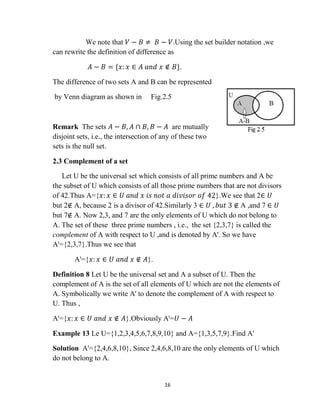 16
We note that 𝑉 − 𝐵 ≠ 𝐵 − 𝑉.Using the set builder notation ,we
can rewrite the definition of difference as
𝐴 − 𝐵 = {𝑥: 𝑥 ∈ 𝐴 𝑎𝑛𝑑 𝑥 ∉ 𝐵}.
The difference of two sets A and B can be represented
by Venn diagram as shown in Fig.2.5
Remark The sets 𝐴 − 𝐵, 𝐴 ∩ 𝐵, 𝐵 − 𝐴 are mutually
disjoint sets, i.e., the intersection of any of these two
sets is the null set.
2.3 Complement of a set
Let U be the universal set which consists of all prime numbers and A be
the subset of U which consists of all those prime numbers that are not divisors
of 42.Thus A={𝑥: 𝑥 ∈ 𝑈 𝑎𝑛𝑑 𝑥 𝑖𝑠 𝑛𝑜𝑡 𝑎 𝑑𝑖𝑣𝑖𝑠𝑜𝑟 𝑜𝑓 42}.We see that 2∈ 𝑈
but 2∉ A, because 2 is a divisor of 42.Similarly 3 ∈ 𝑈 , 𝑏𝑢𝑡 3 ∉ A ,and 7 ∈ 𝑈
but 7∉ A. Now 2,3, and 7 are the only elements of U which do not belong to
A. The set of these three prime numbers , i.e., the set {2,3,7} is called the
complement of A with respect to U ,and is denoted by A'. So we have
A'={2,3,7}.Thus we see that
A'={𝑥: 𝑥 ∈ 𝑈 𝑎𝑛𝑑 𝑥 ∉ 𝐴}.
Definition 8 Let U be the universal set and A a subset of U. Then the
complement of A is the set of all elements of U which are not the elements of
A. Symbolically we write A' to denote the complement of A with respect to
U. Thus ,
A'={𝑥: 𝑥 ∈ 𝑈 𝑎𝑛𝑑 𝑥 ∉ 𝐴}.Obviously A'=𝑈 − 𝐴
Example 13 Le U={1,2,3,4,5,6,7,8,9,10} and A={1,3,5,7,9}.Find A'
Solution A'={2,4,6,8,10}, Since 2,4,6,8,10 are the only elements of U which
do not belong to A.
 