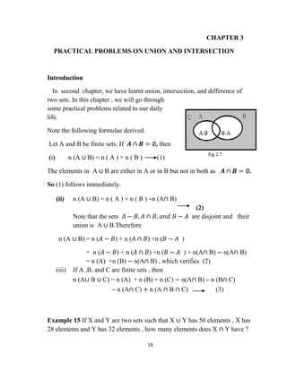 19
CHAPTER 3
PRACTICAL PROBLEMS ON UNION AND INTERSECTION
Introduction
In second chapter, we have learnt union, intersection, and difference of
two sets. In this chapter , we will go through
some practical problems related to our daily
life.
Note the following formulae derived.
Let A and B be finite sets. If 𝑨 ∩ 𝑩 = ∅, then
(i) n (A ∪ B) = n ( A ) + n ( B ) (1)
The elements in A ∪ B are either in A or in B but not in both as 𝑨 ∩ 𝑩 = ∅.
So (1) follows immediately.
(ii) n (A ∪ B) = n ( A ) + n ( B ) –n (A∩ B)
(2)
Note that the sets 𝐴 − 𝐵, 𝐴 ∩ 𝐵, 𝑎𝑛𝑑 𝐵 − 𝐴 are disjoint and their
union is A ∪ B.Therefore
n (A ∪ B) = n (𝐴 − 𝐵) + n (𝐴 ∩ 𝐵) +n (𝐵 − 𝐴 )
= n (𝐴 − 𝐵) + n (𝐴 ∩ 𝐵) +n (𝐵 − 𝐴 ) + n(A∩ B) − n(A∩ B)
= n (A) +n (B) − n(A∩ B) , which verifies (2)
(iii) If A ,B, and C are finite sets , then
n (A∪ B ∪ C) = n (A) + n (B) + n (C) − n(A∩ B) – n (B∩ C)
– n (A∩ C) + n (A ∩ B ∩ C) (3)
Example 15 If X and Y are two sets such that X ∪ Y has 50 elements , X has
28 elements and Y has 32 elements , how many elements does X ∩ Y have ?
 