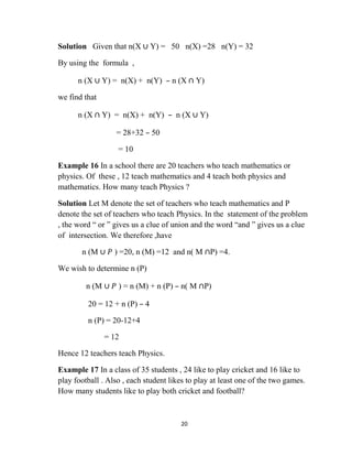 20
Solution Given that n(X ∪ Y) = 50 n(X) =28 n(Y) = 32
By using the formula ,
n (X ∪ Y) = n(X) + n(Y) – n (X ∩ Y)
we find that
n (X ∩ Y) = n(X) + n(Y) – n (X ∪ Y)
= 28+32 – 50
= 10
Example 16 In a school there are 20 teachers who teach mathematics or
physics. Of these , 12 teach mathematics and 4 teach both physics and
mathematics. How many teach Physics ?
Solution Let M denote the set of teachers who teach mathematics and P
denote the set of teachers who teach Physics. In the statement of the problem
, the word “ or ” gives us a clue of union and the word “and ” gives us a clue
of intersection. We therefore ,have
n (M ∪ 𝑃 ) =20, n (M) =12 and n( M ∩P) =4.
We wish to determine n (P)
n (M ∪ 𝑃 ) = n (M) + n (P) – n( M ∩P)
20 = 12 + n (P) – 4
n (P) = 20-12+4
= 12
Hence 12 teachers teach Physics.
Example 17 In a class of 35 students , 24 like to play cricket and 16 like to
play football . Also , each student likes to play at least one of the two games.
How many students like to play both cricket and football?
 
