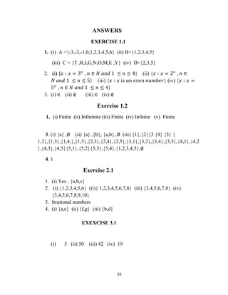 25
ANSWERS
EXERCISE 1.1
1. (i) A ={-3,-2,-1,0,1,2,3,4,5,6} (ii) B={1,2,3,4,5}
(iii) C = {T ,R,I,G,N,O,M,E ,Y} (iv) D={2,3,5}
2. (i) {𝑥 ∶ 𝑥 = 3 𝑛
, 𝑛 ∈ 𝑁 𝑎𝑛𝑑 1 ≤ 𝑛 ≤ 4} (ii) {𝑥 ∶ 𝑥 = 2 𝑛
, 𝑛 ∈
𝑁 𝑎𝑛𝑑 1 ≤ 𝑛 ≤ 5} (iii) {𝑥 ∶ 𝑥 𝑖𝑠 𝑎𝑛 𝑒𝑣𝑒𝑛 𝑛𝑢𝑚𝑏𝑒𝑟} (iv) {𝑥 ∶ 𝑥 =
5 𝑛
, 𝑛 ∈ 𝑁 𝑎𝑛𝑑 1 ≤ 𝑛 ≤ 4}
3. (i) ∈ (ii) ∉ (iii) ∈ (iv) ∉
Exercise 1.2
1. (i) Finite (ii) Infininite (iii) Finite (iv) Infinite (v) Finite
3. (i) {a} ,∅ (ii) {a} ,{b}, {a,b}, ∅ (iii) {1},{2}{3 {4} {5} {
1,2},{1,3},{1,4,},{1,5},{2,3},{2,4},{2,5},{3,1},{3,2},{3,4},{3,5},{4,1},{4,2
},{4,3},{4,5}{5,1},{5,2}{5,3},{5,4},{1,2,3,4,5},∅
4. 1
Exercise 2.1
1. (i) Yes , {a,b,c}
2. (i) {1,2,3,4,5,6} (ii){ 1,2,3,4,5,6,7,8} (iii) {3,4,5,6,7,8} (iv)
{3,4,5,6,7,8,9,10}
3. Irrational numbers
4. (i) {a,c} (ii) {f,g} (iii) {b,d}
EXEXCISE 3.1
(i) 5 (ii) 50 (iii) 42 (iv) 19
 