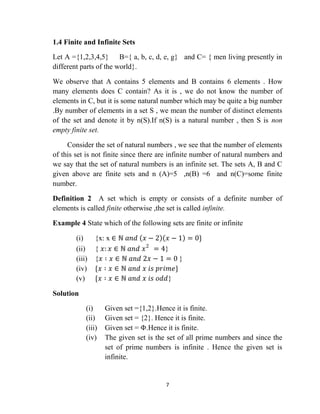 7
1.4 Finite and Infinite Sets
Let A ={1,2,3,4,5} B={ a, b, c, d, e, g} and C= { men living presently in
different parts of the world}.
We observe that A contains 5 elements and B contains 6 elements . How
many elements does C contain? As it is , we do not know the number of
elements in C, but it is some natural number which may be quite a big number
.By number of elements in a set S , we mean the number of distinct elements
of the set and denote it by n(S).If n(S) is a natural number , then S is non
empty finite set.
Consider the set of natural numbers , we see that the number of elements
of this set is not finite since there are infinite number of natural numbers and
we say that the set of natural numbers is an infinite set. The sets A, B and C
given above are finite sets and n (A)=5 ,n(B) =6 and n(C)=some finite
number.
Definition 2 A set which is empty or consists of a definite number of
elements is called finite otherwise ,the set is called infinite.
Example 4 State which of the following sets are finite or infinite
(i) {x: x ∈ ℕ 𝑎𝑛𝑑 𝑥 − 2 𝑥 − 1 = 0}
(ii) { 𝑥: 𝑥 ∈ ℕ 𝑎𝑛𝑑 𝑥2
= 4}
(iii) {𝑥 ∶ 𝑥 ∈ ℕ 𝑎𝑛𝑑 2𝑥 − 1 = 0 }
(iv) {𝑥 ∶ 𝑥 ∈ ℕ 𝑎𝑛𝑑 𝑥 𝑖𝑠 𝑝𝑟𝑖𝑚𝑒}
(v) {𝑥 ∶ 𝑥 ∈ ℕ 𝑎𝑛𝑑 𝑥 𝑖𝑠 𝑜𝑑𝑑}
Solution
(i) Given set ={1,2}.Hence it is finite.
(ii) Given set = {2}. Hence it is finite.
(iii) Given set = Φ.Hence it is finite.
(iv) The given set is the set of all prime numbers and since the
set of prime numbers is infinite . Hence the given set is
infinite.
 